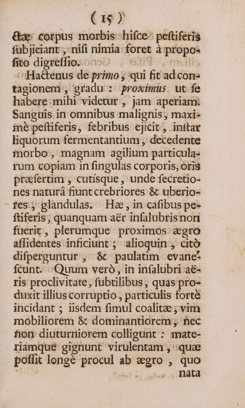 Gs corpus morbis hifce: peftifetis fübjiciant , mifi r nimia foret à Lone fito digreffio. — Onso :iHaékenus dàn primo; ; qui fit acidome tagionem , gradu : proximus. ut fe habere: mihi- videtur , jam aperiam: Sanguis in omnibus malignis, maxi- ine peftiferis, febribus ejicit, inftar liquorum fermentantium , decedente morbo, magnam agilium particula- rum copiam in fingulas corporis, oris preefertim , cutísque , unde fecretio- nes naturá fiunt crebriores &amp; uberio- fes; glandulas. Hae,in cafibus pe» ftiferis, quanquam aér infalubris non fuerit, plerumque proximos: agro affidentes inficiunt ; alioquin , dto difperguntur , &amp; paulatim. evane- fcunt. Quum vero, in infalubri aé&amp;- ris proclivitate, fubtilibus, quas pro- duxit illius corruptio, particulis forté incidant ; iisdem fimul coalitae ; vim mobiliorem &amp; dominantiorem , hec fion diuturniorem colligunt : mate- rimque gignunt virulentam , :quae pofüit longe Lois ab. osi , quo ss | dta