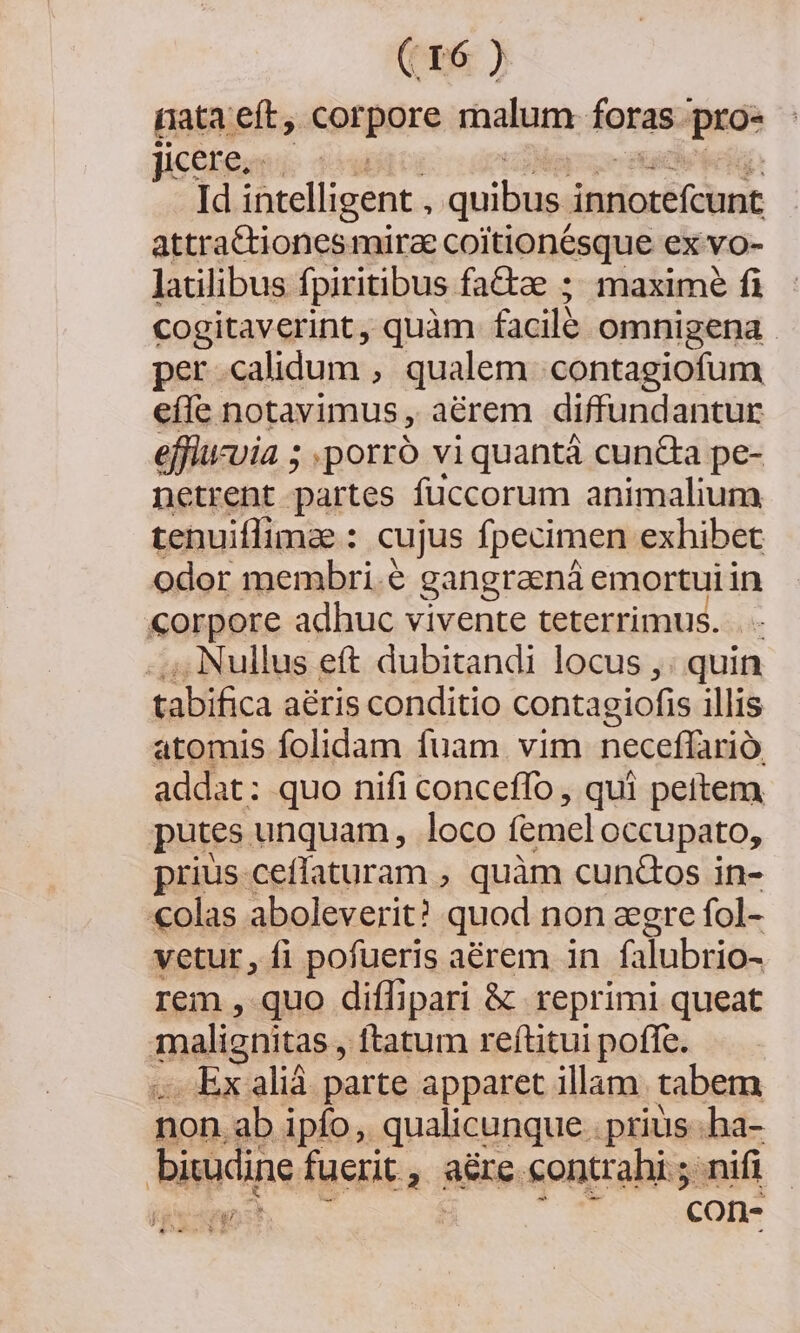 (tps; ). rata eft, corpore malum. foras pre Jicetenvi: 109 Id intelligent , quibus. inscrit attra&amp;tionesmirae coitionésque ex vo- latilibus fpiritibus factae ; maxime fi cogitaverint, quàm facil omnigena . per calidum , qualem contagiofum eíle notavimus , aérem diffundantur effiucuia ; .:porró viquantá cun&amp;a pe- netrent partes fuccorum animalium tenuiffimae : cujus fpecimen exhibet odor membri.&amp; gangraená emortui in corpore adhuc vivente teterrimus. . - . Nullus eft dubitandi locus ,: quin tabifica aéris conditio contagiofis illis atomis folidam fuam vim neceffario. addat: quo nifi conceffo , qui peitem putes unquam, loco femel occupato, prius cefíaturam , quàm cun&amp;Gos in- «olas aboleverit? quod non agre fol- vetur, fi pofueris aérem in falubrio- rem , quo diffipari &amp; reprimi queat malignitas, ftatum reftitui poffe. Ex aliá parte apparet illam. tabem non ab ipfo, qualicunque. prius. ha- biuxdine fuerit 4 8&amp;re contrahi nifi A-— ES TE 'con-