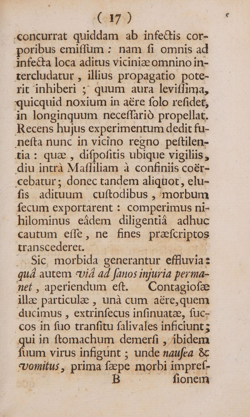 C7) «oncurrat quiddam ab infe&amp;is cor- poribus emiffum : nam fi omnis ad infecta loca aditus viciniae omnino in- tercludatur , illius propagatio pote- rit inhiberi- m quum aura leviffima, quicquid noxium in aére folo refidet, in longinquum neceffarió propellat. Recens hujus experimentum dedit fu- nefta nunc in vicino regno peftilen- tia: qua , difpofitis. ubique vigiliis , diu intrà Mafliliam à confiniis coér- cebatur ; donec tandem aliquot, elu- fis adituum. cuftodibus , morbum Íecum exportarent : comperimus ni- hilominus eádem diligentiá adhuc cautum effe, ne fines praefcriptos transcederet. . Sie morbida generantur effiuvia quá autem «vid ad fauos injuria perma-. nef , aperiendum eft, Contagiofze illae particula , unà cum aére,quem ducimus , extrinfecus infinuatze, fuc- .cos in fuo tranfitu falivales inficiunt ; ui in ftomachum demerfi , ibidem Tm virus infigunt ; unde naufea &amp; «yoinitus , prima facpe morbi impref- | B fionem