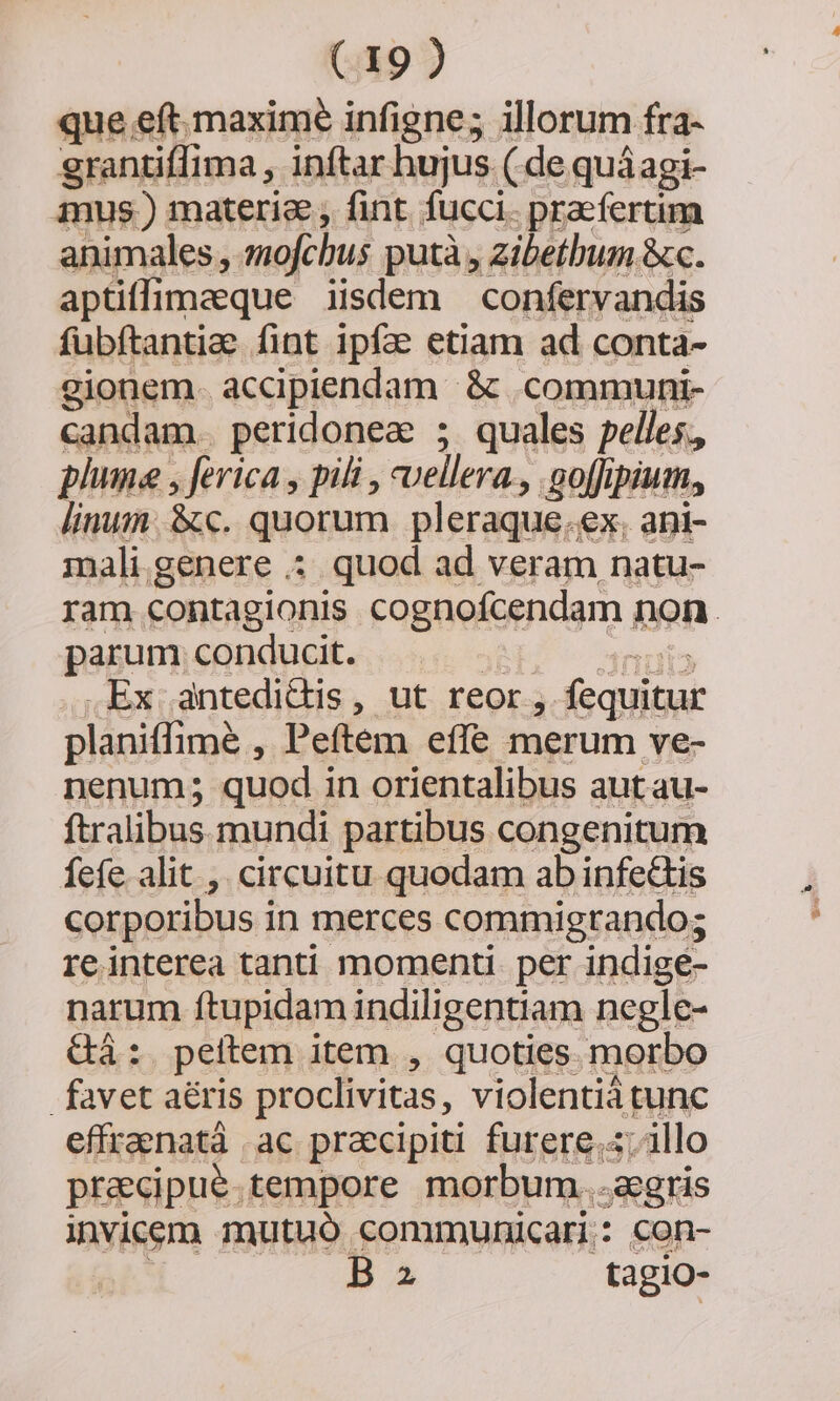 que eft. maxime infigne; illorum fra- grantiffima , inftar hujus. ( de quáagi- ius.) materia , fint fucci. praefertim animales, emofchus putà , zibethum &amp;c. aptiffimeque iisdem — confervandis fubftantia. fint ipf. etiam ad conta- gionem. accipiendam &amp; .communi- candam. peridonea ; quales pelles., plume , ferica , pili , vellera. .aoffipium, linum &amp;c. quorum pleraque.ex. ani- mali genere :. quod ad veram natu- ram contagionis cognofcendam non. parum conducit. j Trirytos .Ex antedidis, ut reor, fequitur planiffimé , Peftem effe merum ve- nenum; quod in orientalibus aut au- ftralibus mundi partibus congenitum fefe alit ,. circuitu quodam ab infe&amp;tis corporibus in merces commigrando; reinterea tanti momenti. per indigée- narum ftupidam indiligentiam negle- Gà: peftem item , quoties. morbo favet aéris proclivitas, violentiáàtunc effraenatà .ac praecipiti furere.«; illo precipue tempore morbum...agris invicem mutuó communicari: con- BI tagio-