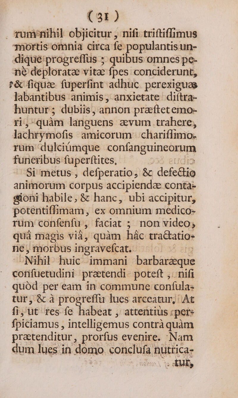 . runi/nihil objicitur , nifi triftiffimus mortis omnia circa fe populantis un- dique: progreffüs ; quibus omnes pe- ne deploratze vitae fpes conciderunt, '&amp; fiquae fuperfint adhuc. perexigues labantibus animis, anxietate diítra- ye inis ; dübiis, annon praeftetemo- , quàm languens avum trahere, lachrymofis amicorum - chariffimo- rum dulcdümque NUROHATONSNMN funeribus fuperftites, — A Si metus , defperatio, &amp; defe&amp;in animorum corpus accipienda conta- sioni habile, &amp; hanc, ubi accipitur, poténtiffimam, ex omnium medico- rum confenfu , faciat 5 non video; quá magis vià, quàm hác tra&amp;atio- ne, morbus ingravefcat.- ó B - Nihil huic immani dali Gud coniüiendini praetendi. poteft ,. nifi | quód per eam ín. commune confula- tur, &amp; à progreffu lues arceatur, At fiy ut res fe habeat , attentius ;pere fpiciamus , intelligemus contrà quàm pretenditur, prorfus evenire. Nam dum lues in domo. «onclufa | nuttica- | » dil