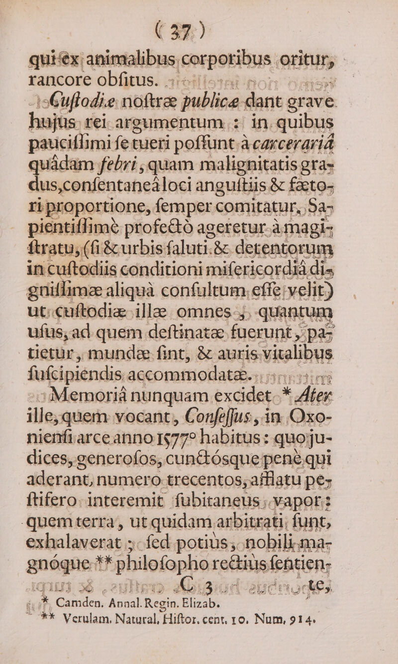 quiéx: animalibus, gerpetibus. enn : rancore obfitus. . -isGuffodie. noftrae gublice dant gr ave hujus. rei argumentum. :; in. quibus pauciflimi fe tueri poffunt.à àcarceravid — quádam febri , quam malignitatis gra- dus,confentaneáloci angultiis &amp; faeto- ri proportione, femper comitatur, Sa- pientiffimé profe&amp;ó ageretur à magi- ftratu, (fi &amp; urbis. faluti.&amp; detentorum in cuftodiis conditioni mifericordiá dis guitlimz aliquà confultum. effe velit) ut: cuftodia illae. omnes ;. quantur ufus, ad quem deftinatae fuerunt , pac üetür, mund fint, &amp; auris. vitalibus fukcipiendis accommodata. itr : € Memoriá nunquam. éxdidtkc * Aer ille; quem: vocant, Confe[fus., in. Oxo- nienfi arce anno 177? habitus: quo;ju- dices, generofos, cunctósque pene qui aderant, numero trecentos; afflatu pez ftifero. interemit fübitaneus; Vapor: quemterra , ut quidam arbitrati; funt, exhalaverat ; fed potius; nobili.ma- quagued ji, philofopho rectius febtien: qi103 356 .2uitgi IG; i3iun-epct tois  * Camden. Annal. Regin. Elizab. ^ ** Verulam. Natural, Hiftor. cent, ro, Num, 914.