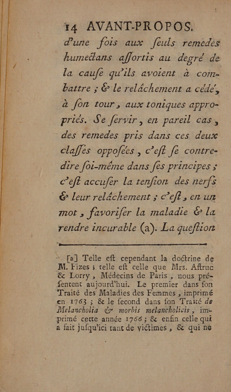 dune fois aux feuls remedes humeëtans affortis au degré de la caufe qu’ils avoient à com- battre ; &amp; Le relâchement a céde, à fon tour, aux toniques appro- pries. Se fervir , en pareil cas, des remedes pris dans ces deux claffes oppofées , c’eft fe contre- dire foi-même dans fes principes ; c’eft accufer La tenfion des nerfs € leur relâchement ; c’eft, en ur not , favorifer la maladie &amp; la rendre incurable (a). La gueftion nu * [a] Telle eft cependant la doctrine de M. Fizes ; telle eft celle que Mrs. Aftruc &amp; Lorry, Médecins de Paris , nous pré- fentent aujourd’hui. Le premier dans fon Traité des Maladies des Femmes , imprimé en 1763 ; &amp; le fecond dans fon Traité de Melancholia &gt; morbis melancholicis , im- primé cette année 1766 ; &amp; enfin celle qui a fait jufqu’ici rant de victimes , &amp; qui né