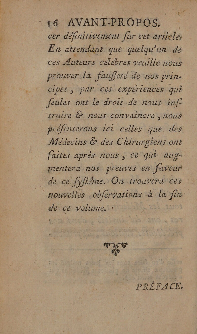 cer définitivement fur cet article: En attendant que quelqu'un dé ces Auteurs celebres veuille nous prouver l2 faufleté de nos Pr LI cipes , par ces expériences qui feules ont le droit de nous inf° truire &amp; nous convaincre | 1LOuS préfénterons ici celles que des Médecins &amp; des Chirurgiens ont faites après nous, Ce qui aug+ _anentera nos preuves em faveur de ce fyflêrme. On trouvera ces _ nouvelles -obfervations *à la fer de ce: volume, | FE PRÉFACE.