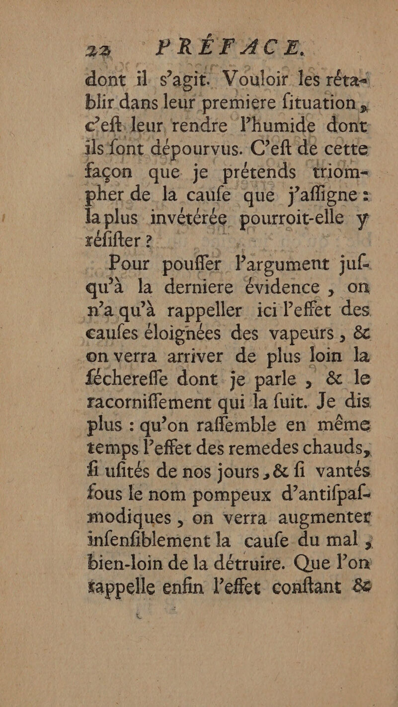 dont il s agit. Vouloir les rétas blir dans leur premiere fituation c’eft leur rendre Phumide dont. ils font dépourvus. C’eft dé cette façon que je prétends triom= pher de la caufe que ÿafligne: laplus invétérée pourroit-elle ÿ réfifter? Pour poufler Pargument juf= qu'à la derniere évidence , on n’a qu’à rappeller ici l'effet des caufes éloignées des vapeurs , &amp; on verra arriver de plus loin la fchereffe dont je parle , &amp; le racornifflement qui la fuit. Je dis plus : qu’on rafflemble en même temps l'effet des remedes chauds, fi ufités de nos jours ,&amp; fi vantes fous le nom pompeux d’antifpaf- modiques , on verra augmenter infenfiblement la caufe du mal ; bien-loin de la détruire. Que Pon rappelle enfin leffet confiant &amp; “