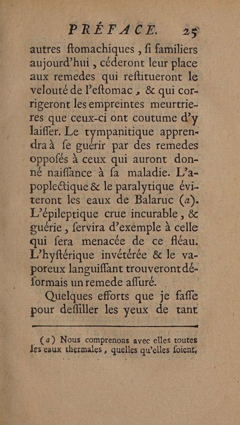 autres ftomachiques , fi familiers aujourd’hui , céderont leur place aux remedes qui reftitueront le velouté de Peftomac , &amp; qui cor- rigeront lesempreintes meurtrie- res que ceux-ci ont coutume d’y laiffer. Le tympanitique appren- draà fe guérir par des remedes oppofés à ceux qui auront don- né naiflance à fa maladie. [/a- poplectique &amp; le paralytique évi- teront les eaux de Balaruc (a). L’épileptique crue incurable , &amp; guérie , fervira d’exemple à celle qui fera menacée de ce fléau. L’hyftérique invétérée &amp; le va- poreux languiffant trouveront dé- formais un remede afluré. Quelques efforts que je faffe pour defliller les yeux de tant . (a) Nous comprenons avec elles toutes Îes eaux thermales, quelles qu’elles foient,