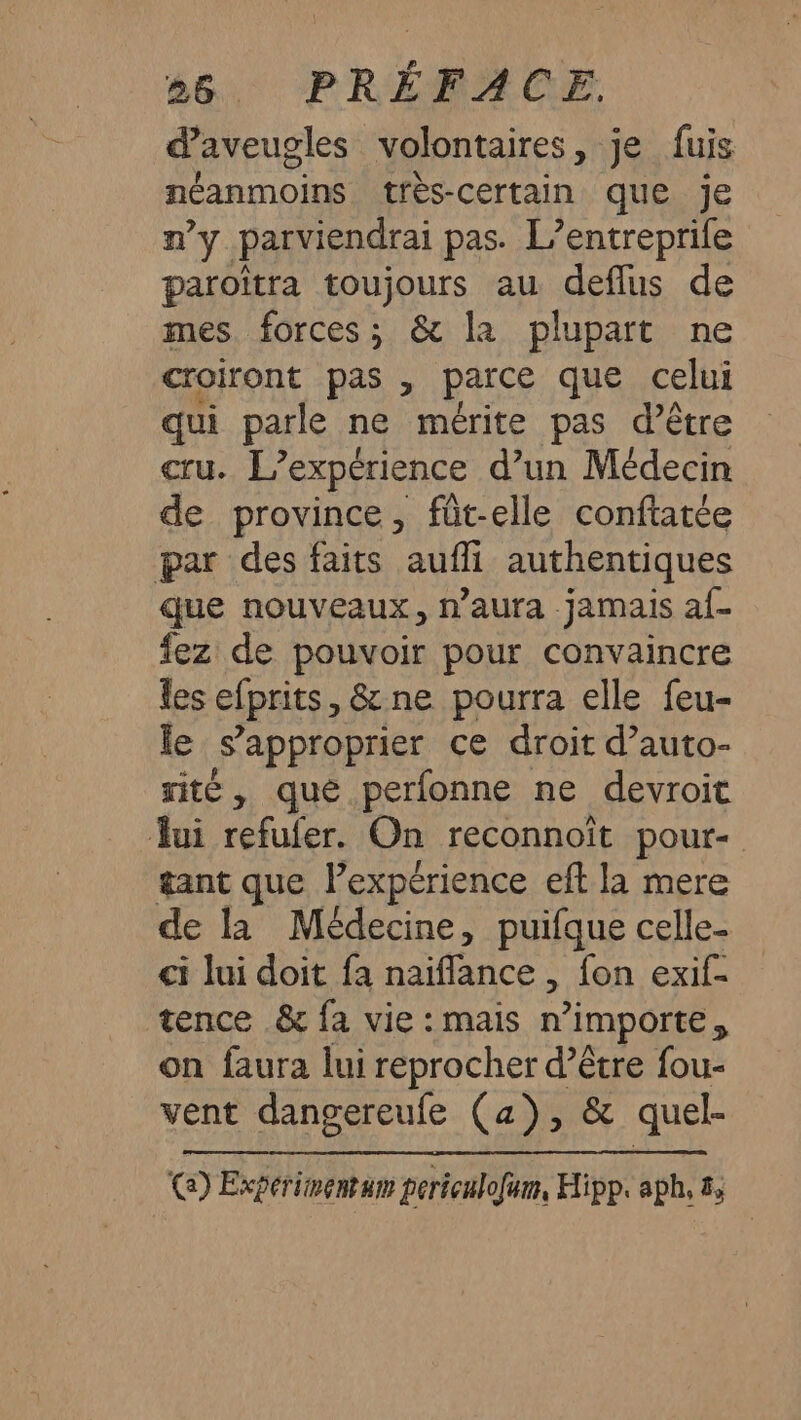 56. PRÉBAGE daveugles volontaires, je fuis néanmoins très-certain que je n'y parviendrai pas. L’entreprife paroïîtra toujours au deflus de mes forces; &amp; la plupart ne croiront pas , parce que celui qui parle ne mérite pas d’être cru. L'expérience d’un Médecin de province, füt-elle conftatée par des faits aufli authentiques que nouveaux, n’aura jamais a{- fez de pouvoir pour convaincre les efprits, &amp;ne pourra elle feu- le s'approprier ce droit d’auto- rité, que perfonne ne devroit Jui refufer. On reconnoît pour gant que lPexpérience eft la mere de la Médecine, puifque celle- ci lui doit fa naïflance , fon exif- tence &amp; fa vie : mais n'importe à on faura lui reprocher d’être fou- vent dangereufe (a), &amp; quel- Ca) Expérimentum periculofum, Hipp. aph, &amp;,