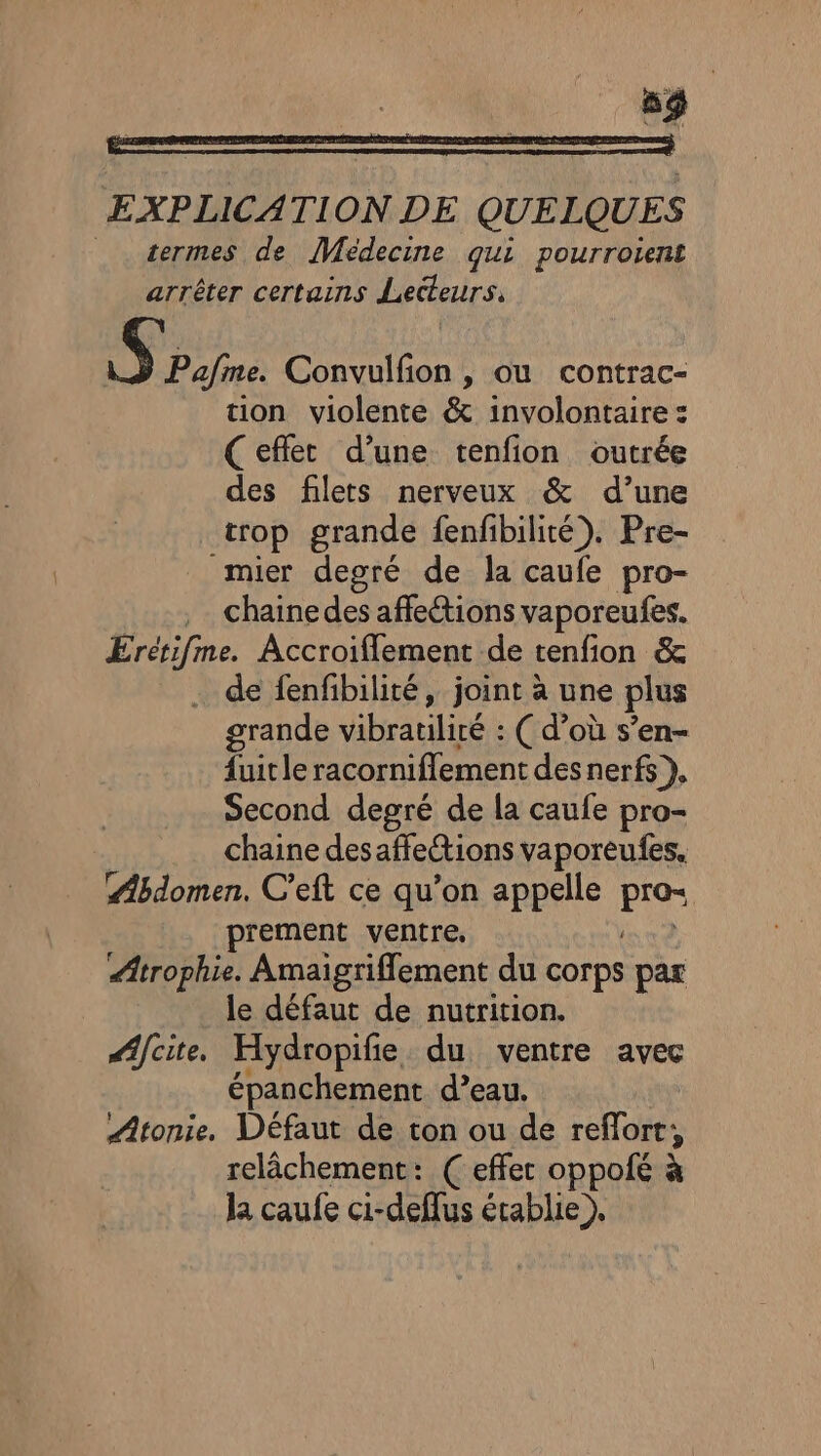 EXPLICATION DE QUELQUES _ sermes de Médecine qui pourroient arrêter certains Lecteurs. S Pafme. Convulfion , ou contrac- tion violente &amp; involontaire : (eflet d’une tenfion outrée des filets nerveux &amp; d’une trop grande fenfibilité). Pre- mier degré de la caufe pro- .… chainedes affections vaporeufes. Erétifme. Accroiflement de tenfion &amp; . de fenfibilité, joint à une plus grande vibratiliré : ( d’où s’en- fuitle racornifflement des nerfs), Second degré de la caufe pro- chaine desaffetions vaporeufes. Abdomen. C’eft ce qu’on appelle ENS prement ventre. Ætrophie. Amaigriflement du corps par le défaut de nutrition. Æifcite, Hydropifie du ventre avec épanchement d’eau. Atonie. Défaut de ton ou de refort, relâchement: ( effet oppofé à la caufe ci-deflus établie ),