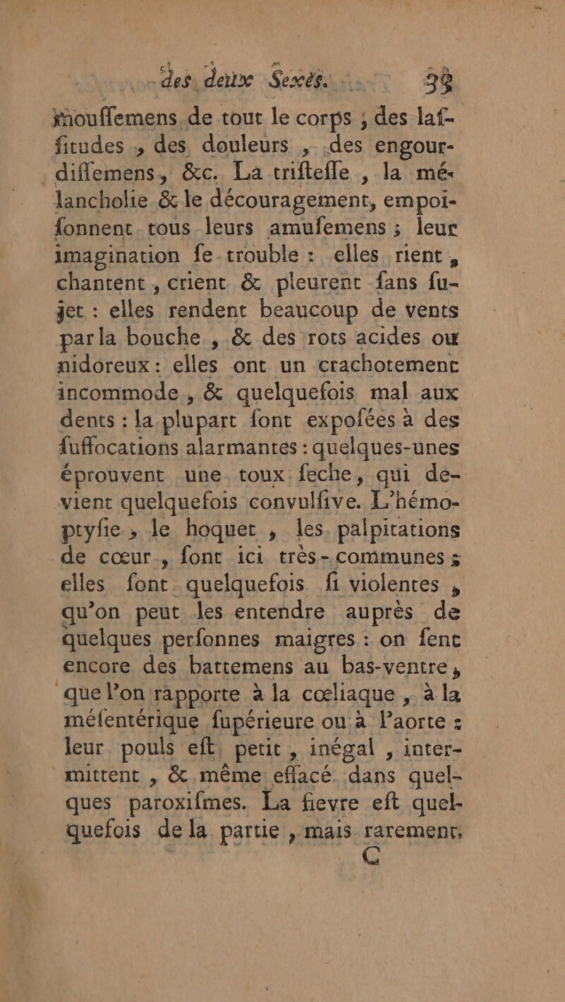 des. deux Sexèg. 38 fhouffemens, de tout le corps ; des laf- ficudes des douleurs , ete engour- . diffemens, &amp;c. La riftefle , la mé lancholie &amp; le découragement, empoi- fonnent. tous leurs amufemens ; leur imagination fe trouble : elles rient, chantent , crient &amp; pleurent fans fu- jet. : elles rendent beaucoup de vents par la bouche , &amp; des rots acides ow nidoreux: elles ont un crachotement incommode , &amp; quelquefois mal aux dents : la plupart font expoñées à des fuffocations alarmantes : quelques-unes éprouvent une toux feche, qui de- vient quelquefois convulfive. L’hémo- ptyfe; le hoquer , les, palpitations de cœur., font ici très-communes ; elles font. quelquefois fi violentes , qu’on peut les entendre auprès de quelques perfonnes maigres : on fenc encore des battemens au bas-: -ventre y que lon rapporte à la cœliaque » à la méfentérique fupérieure ou à Paorte : leur. pouls eft, | petit , inégal , intér- mittent , &amp; même eflacé. dans quel- ques paroxifimes. La fievre eft quel- quefois de la partie , mais raremenr: