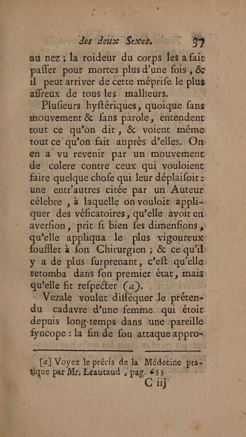 au nez ; la roideur du corps les a fait pafler pour mortes plus d’une fois , &amp; il peut arriver de cette méprife le plus affreux de tous les malheurs. Plufeurs hyftériques, quoique fans mouvement &amp; fans parole, entendent tout ce qu'on dit, &amp; voient même tout ce qu’on fait auprès d’elles. On en a vu revenir par un mouvement de colere contre ceux qui vouloient faire quelque chofe qui leur déplaifoit : une entr'autres citée par un Auteur célebre , à laquelle on vouloit appli- quer des véficatoires, qu’elle avoir en averfion, prit fi bien fes dimenfions, qu’elle appliqua le plus vigoureux foufflet à fon Chirurgien ; &amp; ce qu'il y a de plus furprenant, c’eft qu’elle retomba dans fon premier état, mais qu'elle fit refpeéter (a). : 111, - Vezale voulut difféquer le préten- du cadavre d’une femme qui étoit depuis long-temps dans ‘une pareille fyncope : la fin de fon attaque appro- . [a] Voyez le précis de la Médecine praz tique par Mr, Leautaud , pag. 655 Ç C uj