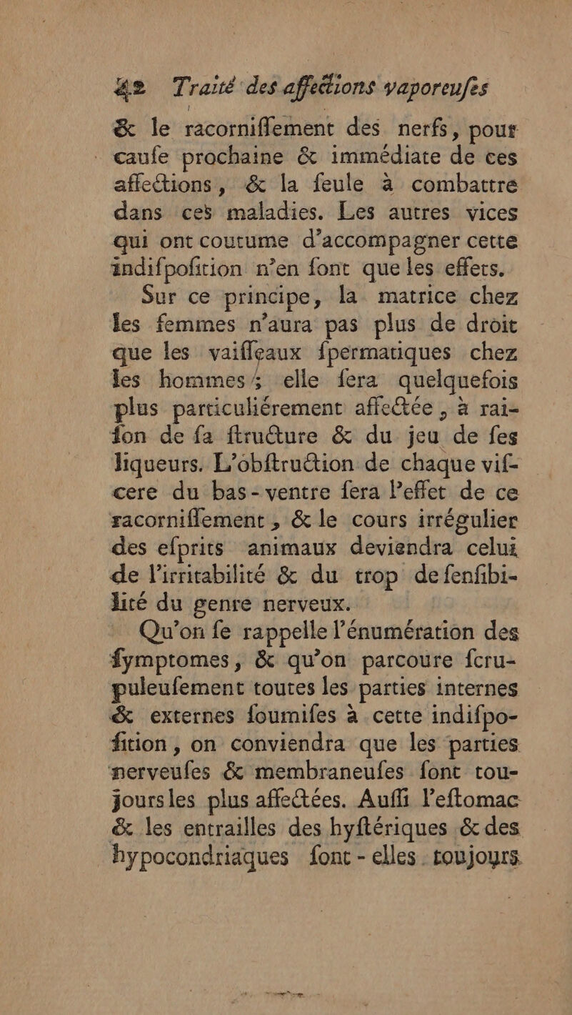 &amp; le racorniflement des nerfs, pour caufe prochaine &amp; immédiate de ces affetions, &amp; la feule à combattre dans ces maladies. Les autres vices qui ont coutume d'accompagner cette ändifpoftion n’en font que les effets. Sur ce principe, la matrice chez les femmes n'aura pas plus de droit que les vaifleaux fpermatiques chez les hommes; elle fera quelquefois plus particuliérement affeétée , à rai- fon de fa ftructure &amp; du jeu de fes liqueurs. L’obftruttion de chaque vif- cere du bas- ventre fera Peflet de ce racorniflement , &amp; le cours irrégulier des efprits animaux deviendra celui de lirritabilité &amp; du trop defenfibi- lité du genre nerveux. Qu'on fe rappelle l'énumération des fymptomes, &amp; qu’on parcoure fcru- puleufement toutes les parties internes &amp; externes foumifes à cette indifpo- fition, on conviendra que les parties nerveufes &amp; membraneufes font tou- joursles plus affectées. Auffi leftomac &amp; les entrailles des hyftériques &amp; des hypocondriaques fonc - elles toujours