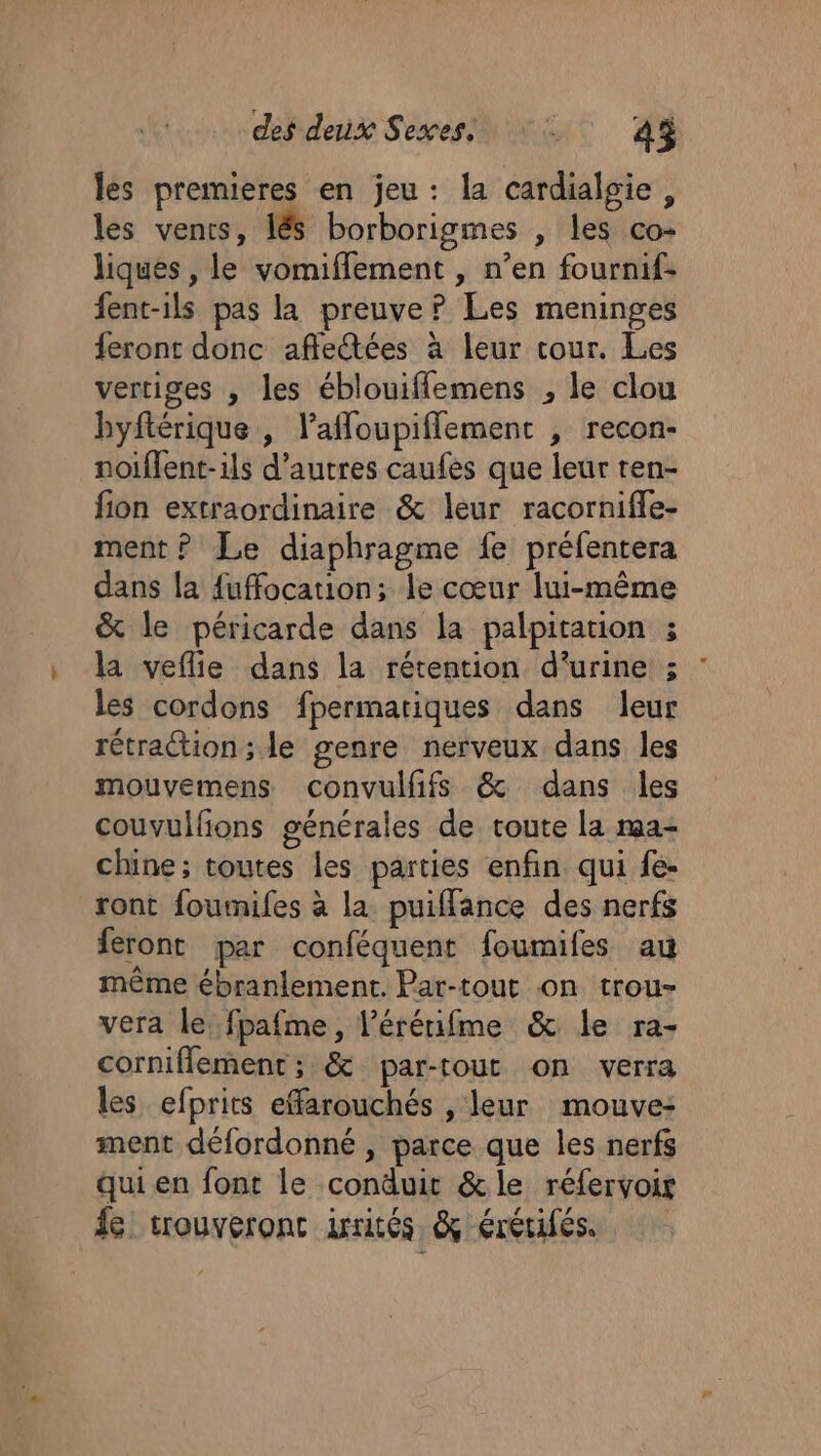 les premieres en jeu: la cardialgie, les venrs, lé borborigmes , les co- liques , le vomiflement , n’en fournif: fent-ils pas la preuve? Les meninges feront donc affectées à leur tour. Les vertiges , les éblouifflemens , le clou byftérique , laffoupiflement , recon- noiffent-ils d’autres caufés que leur ten- fion extraordinaire &amp; leur racornifie- ment ? Le diaphragme fe préfentera dans la {uffocation; le cœur lui-même &amp; le péricarde dans la palpitation ; la veflie dans la rétention d'urine ; les cordons fpermatiques dans leur rétraction; le genre nerveux dans les mouvemens convulfifs &amp; dans les couvulfions générales de toute la rma- chine; toutes les parties enfin qui fe- ront foumifes à la puifflance des nerfs feront par conféquent foumifes au même ébranlement. Par-tout on trou- vera le fpafme, l’érérifme &amp; le ra- corniflement; &amp; par-tout on verra les efprits effarouchés , leur mouve: ment défordonné , parce que les nerfs qui en font le conduit &amp;le réfervoir fe crouveronc irités &amp; érétifés.