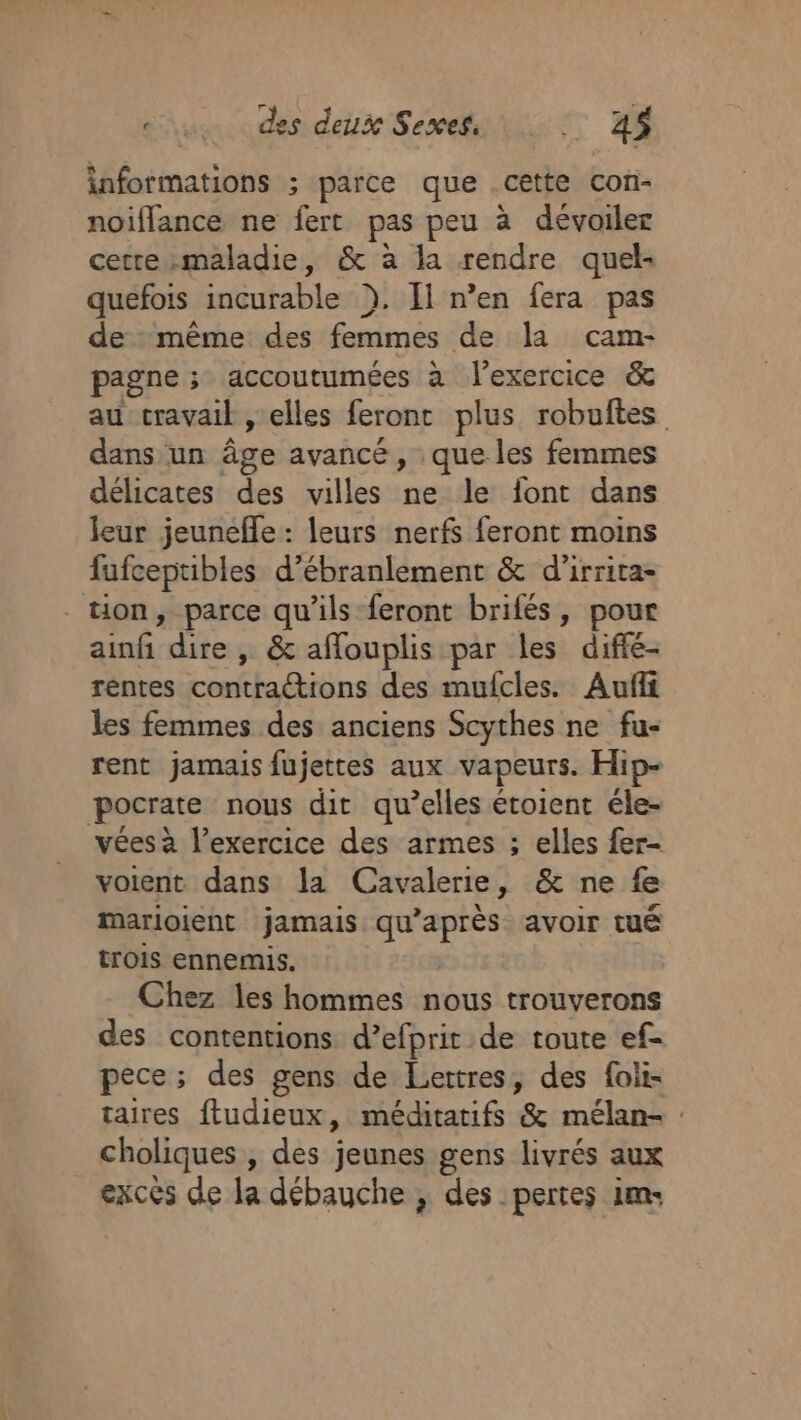 informations ; parce que .cette con- noiflance ne fert pas peu à dévoiler cerrezmaladie, &amp; a la rendre quel: quefois incurable ). [l n’en fera pas de même des femmes de la cam- pagne ; accoutumées à l'exercice &amp; au cravail , elles feront plus robuftes dans un âge avancé, que les femmes délicates des villes ne le font dans leur jeunefle : leurs nerfs feront moins fufceptibles d’ébranlement &amp; d’irrita- tion, parce qu’ils feront brilés, pour ainfi dire, &amp; afouplis par les difié- rentes contractions des mufcles. Aufii les femmes des anciens Scythes ne fu- rent jamais fujettes aux vapeurs. Hip- pocrate nous dit qu’elles étoient éle- vées à l’exercice des armes ; elles fer- voient dans la Cavalerie, &amp; ne fe marioient jamais qu'après avoir tué trois ennemis. Chez les hommes nous trouverons des contentions d’efprit de toute ef- pece; des gens de Lettres, des foli- taires ftudieux, méditatifs &amp; mélan- : choliques , des jeunes gens livrés aux excés de la débauche ; des pertes im-