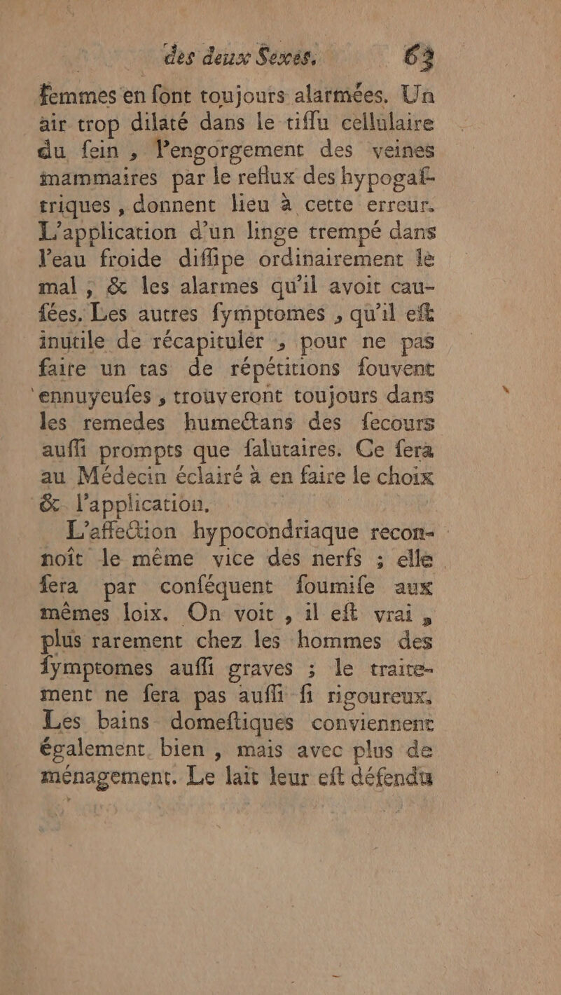 femmes en font toujours alarmées, Un air trop dilaté dans le tiflu cellulaire du fein , lengorgement des veines imammaires par le reflux des hypogaf- triques , donnent lieu à cette erreur. L’apolication d’un linge trempé dans Veau froide diflipe ordinairement le mal , &amp; les alarmes qu'il avoit cau- fées. Les autres fymptromes , qu'il ef&amp; inutile de récapitulér ; pour ne pas faire un tas de répétitions fouvent ‘ennuyeufes , trouveront toujours dans les remedes humeétans des fecours auffi prompts que falutaires. Ce fera au Médecin éclairé à en faire le choix &amp;. l'application, L'affleion hypocondriaque recon- noït le même vice des nerfs ; elle. fera par conféquent foumife aux mêmes loix. On voit , il eft vrai, plus rarement chez les hommes des fymptomes aufli graves ; le traite- ment ne fera pas aufli fi rigoureux, Les bains domeftiques conviennent également, bien , mais avec plus de ménagement. Le lait leur eft défendu