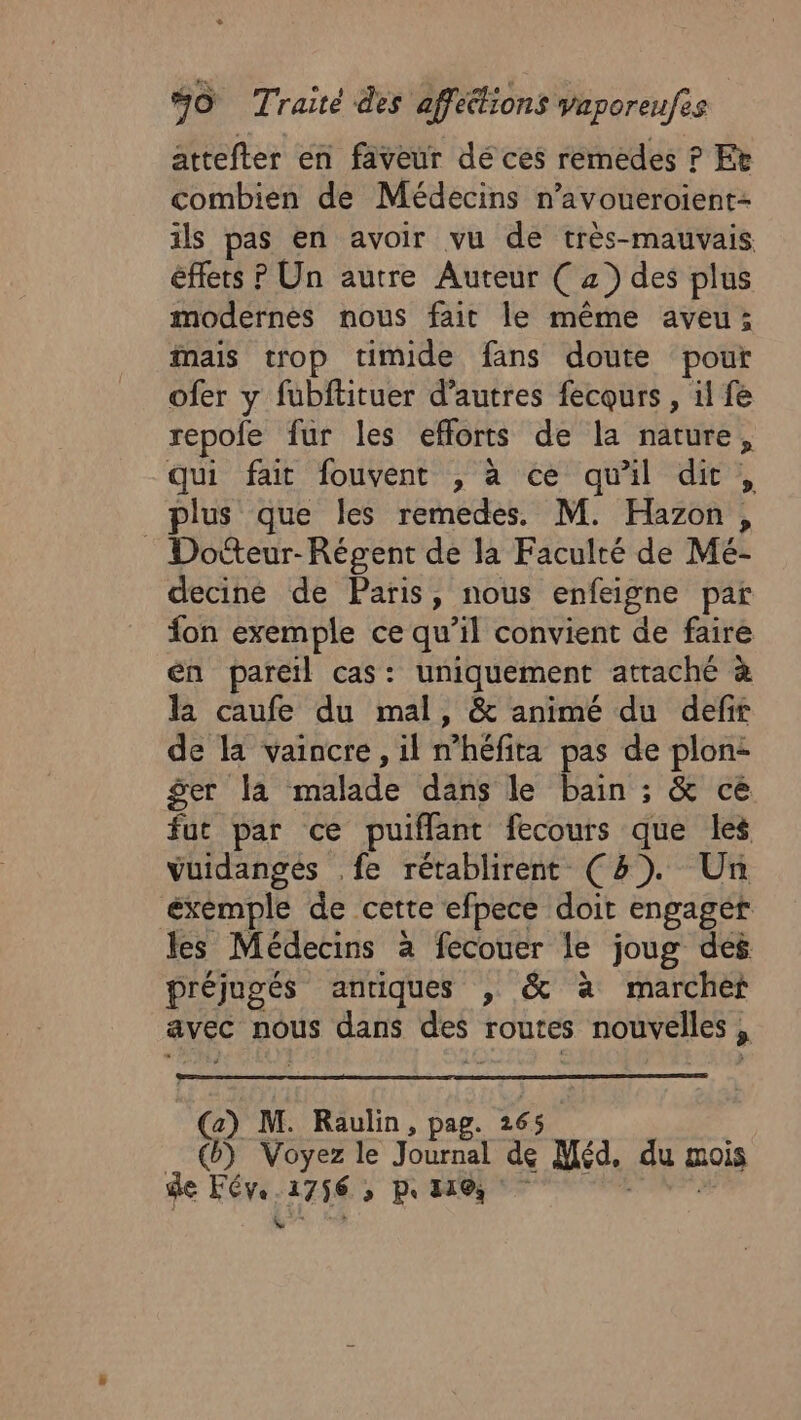 attefter en faveur dé ces remedes ? Et combien de Médecins n’avoueroient- ils pas en avoir vu de très-mauvais éffets P Un autre Auteur ( a) des plus modernes nous fait le même aveu; mais trop timide fans doute pour ofer y fubftituer d’autres fecours , il fe repole fur les efforts de la nature, qui fait fouvent , à ce qu'il dit, plus que Îles remedes. M. Hazon, : Dotteur-Régent de la Faculté de Mé- decine de Paris, nous enfeigne par fon exemple ce qu’il convient de faire en pareil cas: uniquement attaché à la caufe du mal, &amp; animé du defir de la vaincre, il n’héfita pas de plon- ger la malade dans le bain ; &amp; ce fut par ce puiffant fecours que les vuidangés .fe rétablirent (47). Un éxémple de cette efpece doit engager les Médecins à fecouer le joug des préjugés antiques , &amp; à marchet avec nous dans des routes nouvelles, (:) M. Raulin, pag. 265. __@) Voyez le Journal de Méd. du mois de Fév. 1756 , pe 110, RSS LT