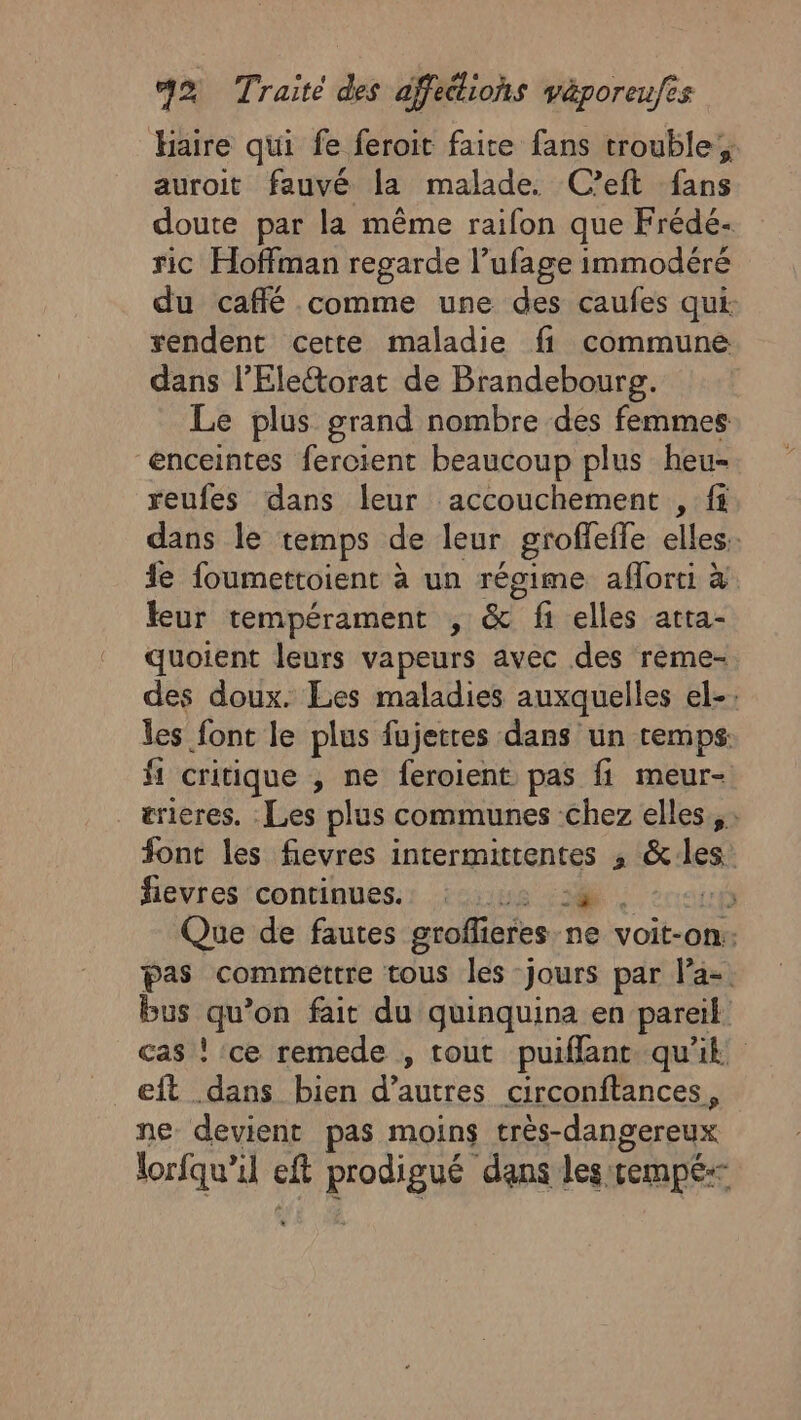 Haire qui fe feroit faire fans trouble; auroit fauvé la malade. C’eft fans doute par la même raifon que Frédé- ric Hoffman regarde l’ufage immodéré du café comme une des caufes qui rendent cette maladie fi commune dans l’Elettorat de Brandebourg. Le plus grand nombre des femmes enceintes fercient beaucoup plus heu- reufes dans leur accouchement , fi dans le temps de leur groffefle elles. fe foumettoient à un régime aflorti à leur tempérament , &amp; fi elles atta- quoient leurs vapeurs avec des rème- des doux. Les maladies auxquelles el-: les font le plus fujetres dans un temps: fi critique , ne feroient pas fi meur- _ærieres. Les plus communes chez elles, font les fievres intermittentes , &amp;:les fievres 'continues.: issus :3@ : “up Que de fautes groffieres ne voit-on: pas commettre tous les jours par la-. bus qu’on fait du quinquina en pareil cas ! ce remede , tout puiflant. qu'ik eft dans bien d’autres circonftances, ne devient pas moins très-dangereux lorfqu’il eft prodigué dans les :rempé--