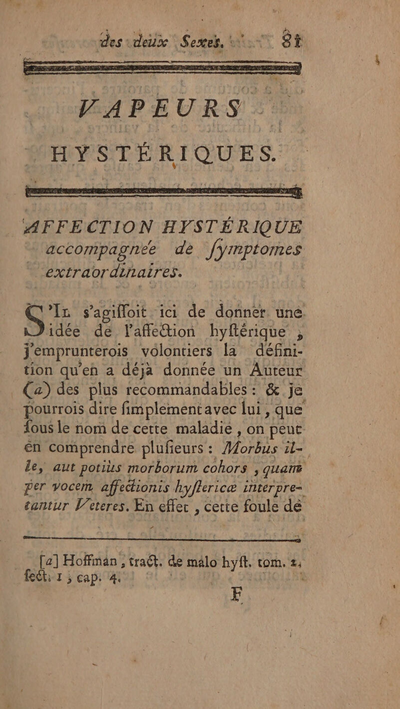 AFFECTION HYSTÉRIQUE accompagnée dé Jyrmptomes extraordiiaires. GE s’agifloit . ici de donnér une. idée de laffeion hyftérique , j'emprunterois volontiers la défini- tion qu'eh a déja donnée un Auteur Ca) des plus recommandables : &amp; je pourrois dire fimplement avec lui, que fous le nom de cette maladie , on peut én comprendre plufieurs : PET al le, aut potis morborum cohors 3 QUans per vocem affedionis hyfhericæ LILLET pre= tantur Veteres. En effec , cette foule dé [a] Hoffman, traét. de malo hyft. tom. £, feëti 1 ; cap. 4 CF |