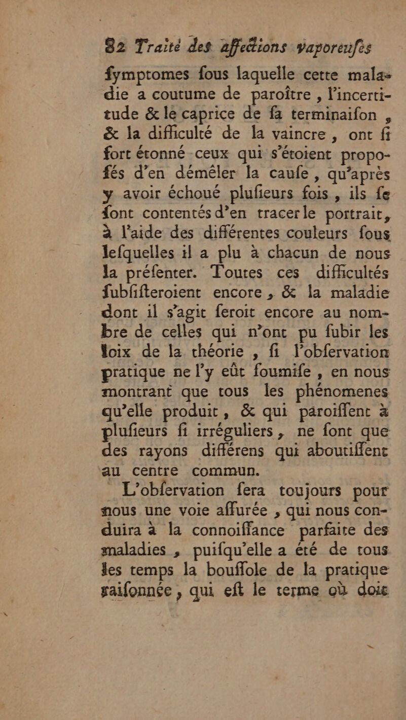 fymptomes fous laquelle cette mala- die a coutume de paroître , l’incerti- tude &amp; le caprice de fa terminaifon , &amp; la difficulté de la vaincre , ont fi fort étonné ceux qui s’étoient propo- fés d’en démêler la caufe , qu'après y avoir échoué plufeurs fois, ils fe font contentés d’en tracerle portrait, à l’aide des différentes couleurs fous lefquelles a plu à chacun de nous Ja préfenter. Toutes ces difficultés fubffteroient encore , &amp; la maladie dont il s’agit feroit encore au nom- bre de celles qui n’ont pu fubir les loix de la chéorie , fi l’obfervation pratique ne l’y eût foumife , en nous montrant que tous les phénomenes qu’elle produit, &amp; qui paroiflent à plufieurs fi irréguliers, ne font que des rayons différens qui aboutiffent au centre commun. _ L’obfervation fera toujours pour nous une voie affurée , qui nous con- duira à la connoiffance parfaite des maladies , puifqu’elle a été de tous les temps la bouflole de la pratique gaifonnée , qui eft le terme où doi