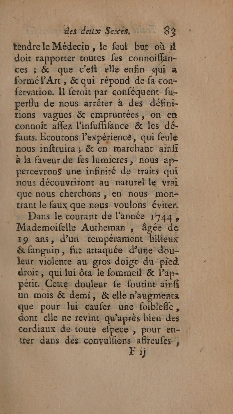 tendre le Médecin , le feul but où il doit rapporter toutes fes connoiffan- ces ; &amp; que c'eft elle enfin qui a formé l'Art , &amp; qui répond de fa con- fervation. 11 feroit par conféquent- fu- perflu de nous arrêter à des défini- tions vagues &amp; empruntées , on en connoît aflez l'infuffifance &amp; les dé- fauts. Écoutons l’expérience, qui feule nous inftruira ; &amp; en marchant ainfi à la faveur de fes lumieres, nous ap- percevrons une infinité de traits qui nous découvriront au naturel le vrai que nous cherchons , en nous mon- trant le faux que nous voulons éviter. … Dans le courant de l’année 1744, Mademoifelle Autheman , âgée de 19 ans, d’un tempérament bilieux &amp; fanguin, fut attaquée d’une dou- leur violente au gros doigt du pied droit, qui lui ôta le fommeil &amp; l’ap- pétir. Cette douleur fe foutint ainf un mois &amp; demi, &amp; elle n’augmenta que pour lui caufer une foiblefle, dont elle ne revint qu'après bien des cordiaux de toute efpece , pour en- ter dans des convulfions affreufes, As