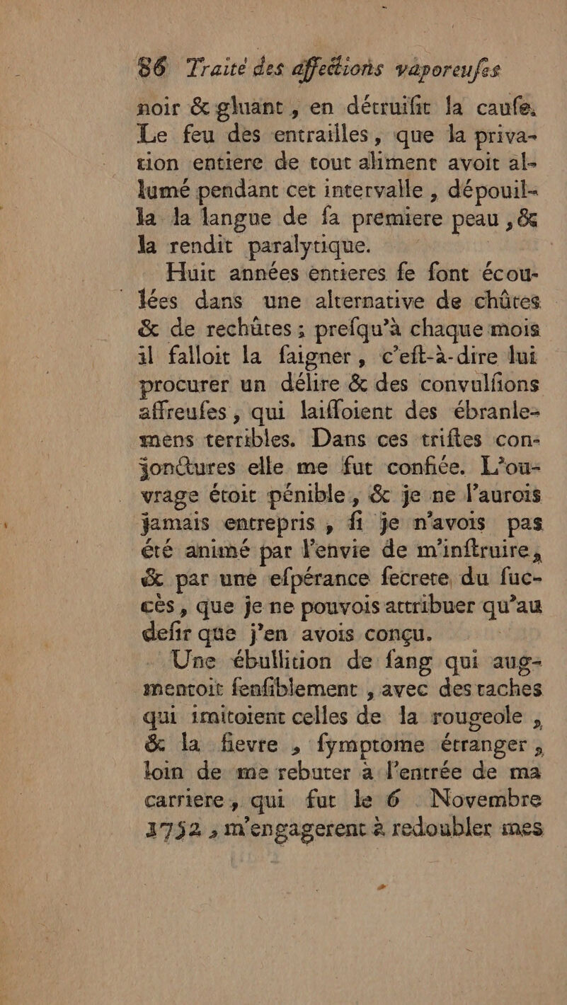 noir &amp; gluant, en détruifit Ja caufe, Le feu des entrailles, que la priva- tion entiere de tout aliment avoit al- lumé pendant cet intervalle , dépouil- la Ja langue de fa premiere peau , &amp; la rendit paralytique. | Huit années entieres fe font écou- © lées dans une alternative de chûtes &amp; de rechüres ; prefqu’à chaque mois il falloit la faigner, c’eft-à-dire lui procurer un délire &amp; des convulfons affreufes , qui laifloient des ébranle- mens terribles. Dans ces triftes con- jonctures elle me fut confiée. L’ou- vrage étoit pénible, &amp; je ne l’aurois Jamais entrepris , fi je n'avois pas été animé par l'envie de m'inftruire, &amp; par une efpérance fecrete du fuc- cès, que je ne pouvois attribuer qu’au defir que j’en avois conçu. Une ébullition de fang qui aug- mentoit fenfiblement , avec desraches qui imitorent celles de la rougeole , &amp; la fievre , fymptome étranger, loin de me rebuter a l’entrée de ma carriere, qui fut le 6 Novembre 3752 , m'engagerent à redoubler mes