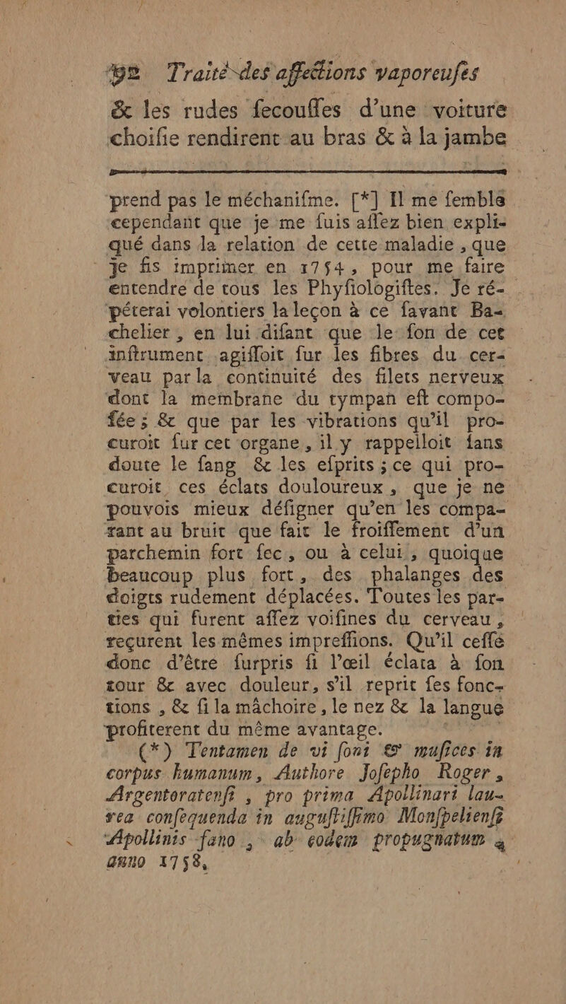 &amp; les rudes fecoufles d’une voiture choifie rendirent au bras &amp; à la jambe prend pas le méchanifme. [*] Il me femble cependant que je me fuis aflez bien expli- qué dans da relation de cette maladie , que Je fis imprimer en 17$4, pour me faire entendre de tous les Phyfiologiftes. Je ré- ‘péterai volontiers la leçon à ce favant Ba- chelier , en lui difant que le fon de cet infirument .agifloit fur les fibres du cer- veau parla continuité des filets nerveux dont la membrane du tympan eft compo- fée ; &amp; que par les vibrations qu’il pro- curoit {ur cet organe, il y rappeiloit fans doute le fang &amp; les efprits ;ce qui pro- curoit ces éclats douloureux, que je ne pouvois mieux défigner qu’en les compa- tant au bruit que fait le froiffement d’un parchemin fort fec, ou à celui, quoique beaucoup plus fort, des phalanges des doigts rudement déplacées. Toutes les par- ties qui furent affez voifines du cerveau, reçurent les mêmes impreffions. Qu'il ceffé donc d’être furpris fi l’œil éclata à fon tour &amp; avec douleur, s’il reprit fes fonc- tions , &amp; fila mâchoire, le nez &amp; la langue profiterent du même avantage. | | (*) Tentamen de vi font € mufices in corpus kumanum, Authore Jofepho Roger, Argentoratenfi , pro prima Apoilinart lau- res confequenda in auguftiffimo Monfpelienfi Aipollinis fano ; ab codem propugnatum à gnno 1758, |