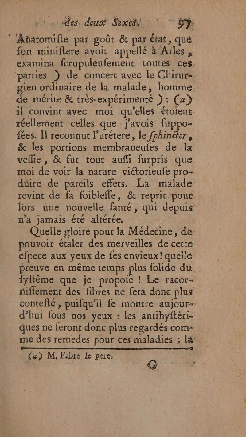 ARE des. deusé Sexess Fra 9? * Anatomifte par goût &amp; par état, qué fon miniftere avoir appellé à Arles, examina fcrupuleufement toutes ces parties ) de concert avec le Chirur- gien ordinaire de la malade, homme de mérite &amp; très-expérimenté ) : (a} il convint avec moi qu’elles étoient réellement celles que j'avois fuppo- fées. Il reconnut l’urétere, le /phincter, &amp; les portions membraneufes de la veflie , &amp; fur tout aufli furpris que moi de voir la nature victorieufe pro- duire de pareils effets. La malade revint de fa foiblefle, &amp; reprit pour lors une nouvelle fanté, qui depuis n'a jamais été altérée, | Quelle gloire pour la Médecine, de: pouvoir étaler des merveilles de cette éfpece aux yeux de fes envieux ! quelle preuve en même temps plus folide du fyftème que je propole ! Le racor- fiflement des fibres ne fera donc plus contefté, puifqu'il fe montre aujour- d’hui fous nos yeux : les antihyftéri- ques ne feront donc plus regardés com me des remedes pour ces maladies ; l&amp; EEE ST | (a) M, Fabre le pere, | | G