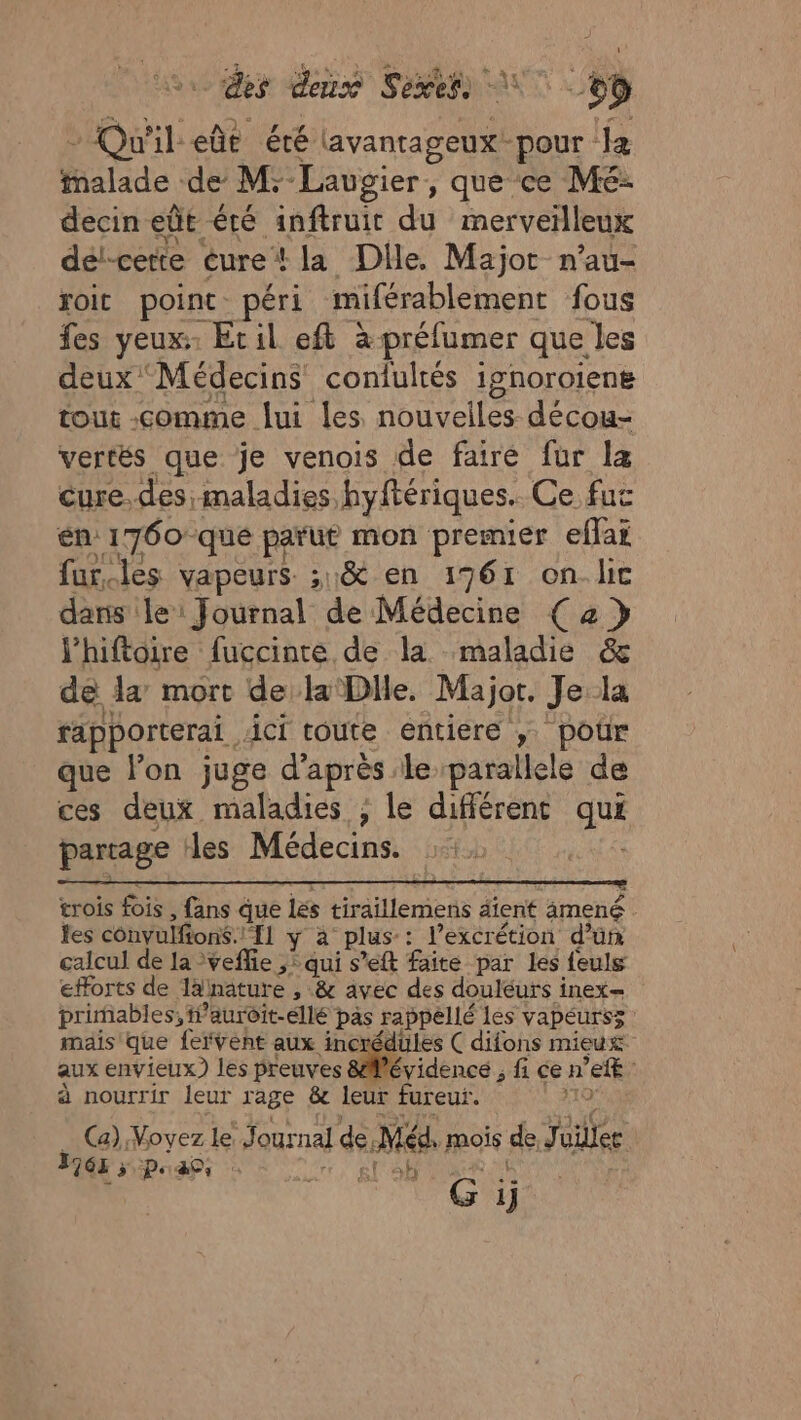 4 des den Sexess \ + Qu'il eûe été lavantageux-pour l4 balade de M: Laugier, que ce Mé- decin eût été anftruir du merveilleux dél-cette éure* la Dile. Majot n’au- roit point péri miférablement fous fes yeux Eril eft à préfumer que les deux Médecins contultés ignoroiens tout comme lui les nouvelles décou- vercés que je venois de faire fur la cure. des, maladies hyftériques. Ce fuc én 1760 que parut mon premier eflai fur.les vapeurs ;1&amp; en 1961 on.lic dans le: Journal de Médecine (2 } l’hiftoire fuccinte de la maladie &amp; de la mort de la'Dlle. Major. Je 3 rapporterai . ici toute entiere ; poûr que l’on juge d’après le parallele de ces deux maladies ; le différenc qui partage les Médecins. ; trois fois, fans que lés tiraillemens dient amené les convulfions.! 11 yÿ à plus-: l’excrétion d’ün calcul de la veflie ,: qui s’eft faite par les feuls efforts de Talhnature , &amp; avec des douléurs inex= primables, ff auroit-éllé pas rappellé les vapeurs; | mais que fervent aux incrédules C difons mieux aux envieux) les preuves &amp;Wévidencé ; fi ce n 'eff ; à nourrir leur rage &amp;c leur fureur. | Ca) Voyez le Journal de. Méa. mois de Jüilles 1963 &gt; Pass l si sb G ij