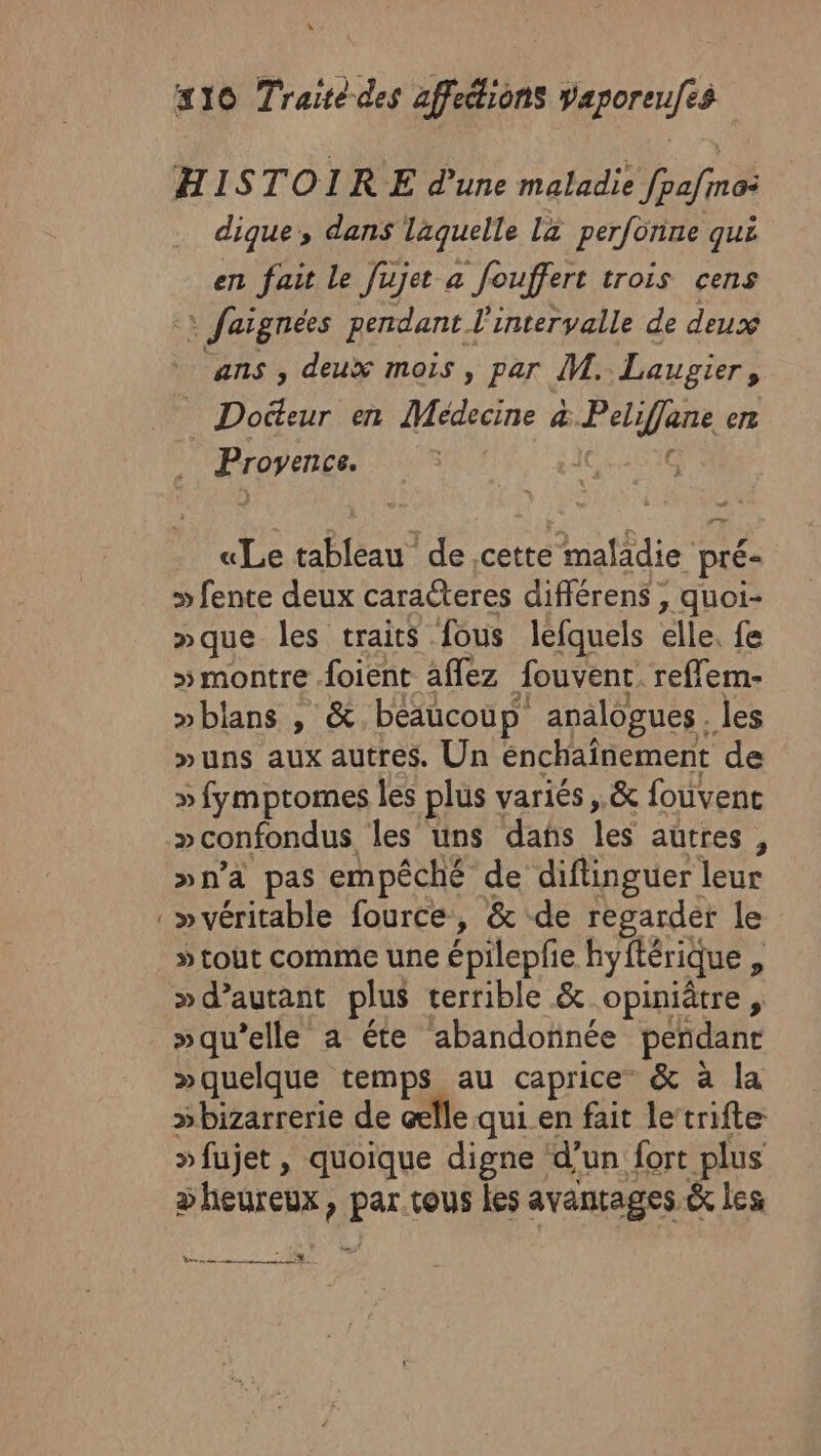 HISTOIRE d'une maladie fpa/mo: dique, dans laquelle La perfonne qui en fait Le Jujet a fouffert trois cens :: faignées pendant l'intervalle de deux ans , deux mois, par M. Laugier, _ Docteur en Médecine &amp; Peliffane en Provence. Ci «Le tableau de cette maladie pré- » fente deux caraëteres différens , quoi- »que les traits fous lefquels elle. fe » montre foient aflez fouvent. reflem- »blans , &amp;. beaucoup analogues . les »uns aux autres. Un énchaînement de » fymptomes les plus variés ,.&amp; fouvent »confondus les uns dans les autres, »n’a pas empêché de diflinguer leur » véritable fource, &amp; de regarder le » tout comme une épilepfe hyftérique , »qu’elle a éte abandonnée penñdanr »quelque temps au caprice” &amp; à la sbizarrerie de elle qui en fait letrifte » fujet , quoique digne d’un fort plus &gt;heureux, par tous les avantages &amp; les Vs ns 228