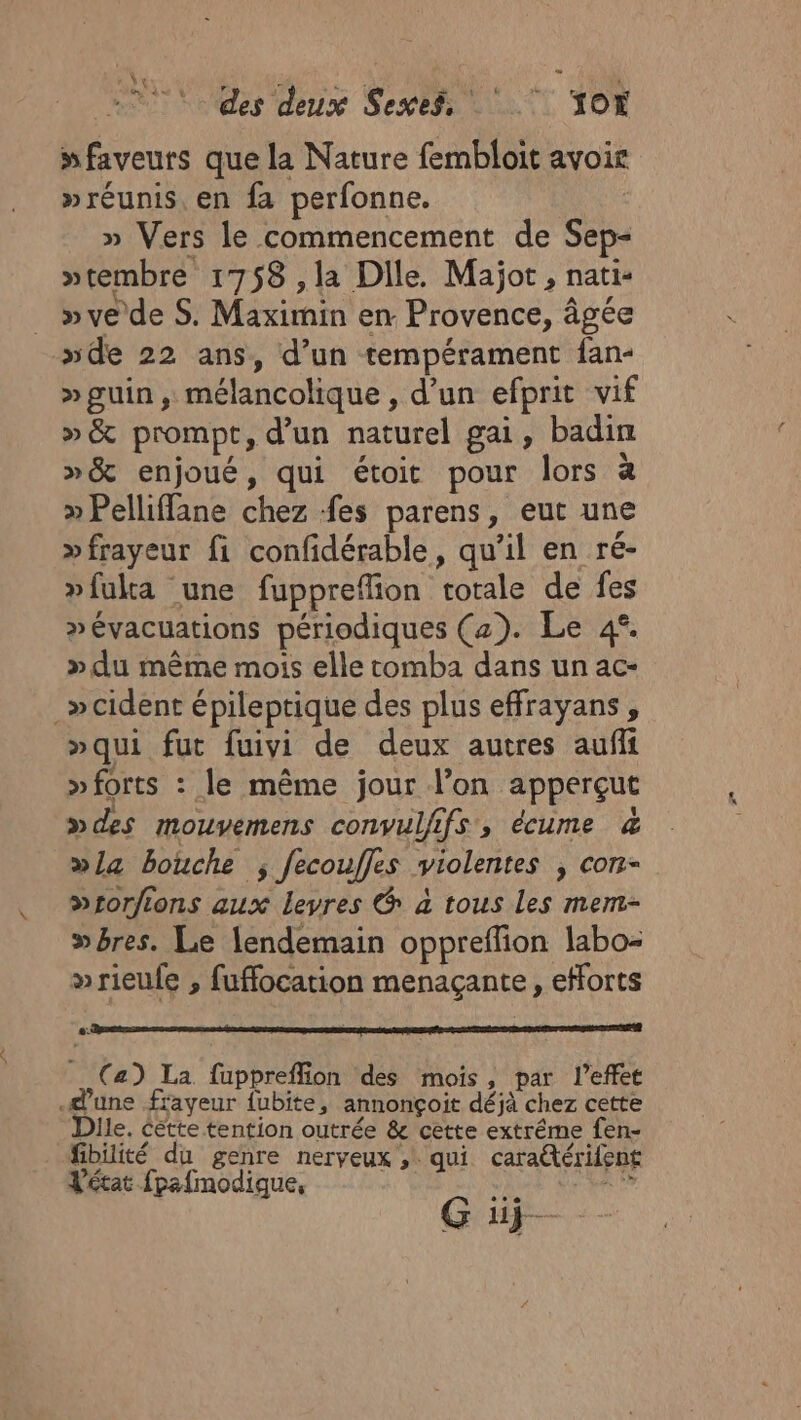 e V+ b ; j: \ à des deux Sexes, OX faveurs que la Nature fembloit avoic »réunis, en fa perfonne. » Vers le commencement de Sep- »tembre 1758 ,la Dile. Majot, nati- »ve de S. Maximin en Provence, âgée de 22 ans, d’un tempérament fan- »guin, mélancolique , d’un efprit vif »&amp; prompt, d’un naturel gai, badin »&amp; enjoué, qui étoit pour lors à » Pelliffane chez fes parens, eut une »frayeur fi confidérable, qu’il en ré- »fulta une fuppreflion totale de fes »évacuations périodiques (2). Le 4°. » du même mois elle tomba dans un ac- _»cident épileptique des plus effrayans , »qui fut fuivi de deux autres aufli »forts : le même jour l’on apperçut »des mouvemens convulfifs, écume &amp; »l4 bouche ; fecouffes violentes , con- &gt;rorfions aux levres &amp; à tous Les mem- wbres. Le lendemain oppreffion labo- wrieufe , fuffocation menaçante, efforts (a) La fuppreffion des mois, par l'effet dune frayeur {ubite, annonçoit déjà chez cette Dlle. cétte tention outrée &amp; cette extrême fen- fibiité du genre nerveux , qui caratérifent Vétat fpafmodique, sa al G üj— Pod (