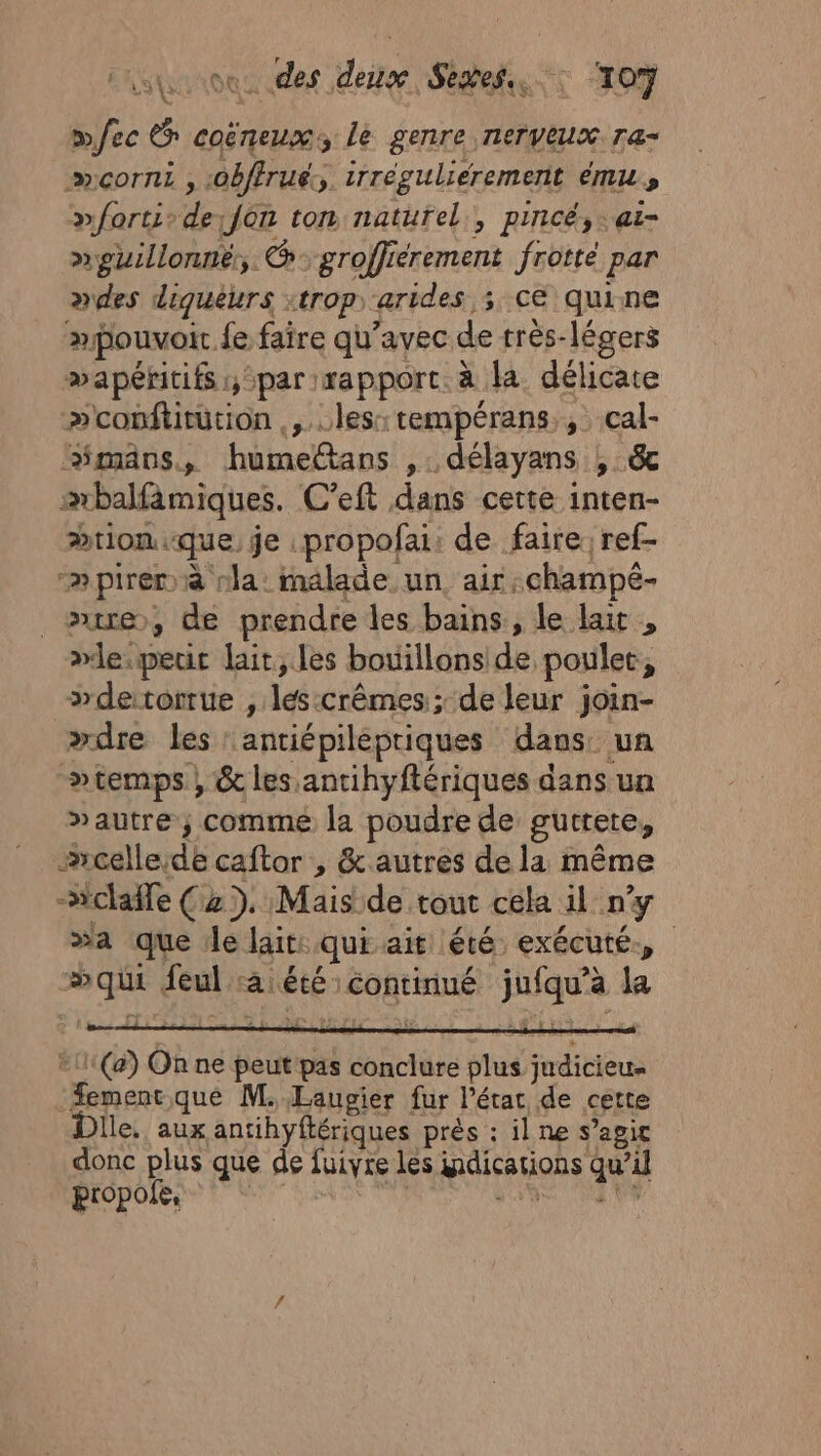 mec ep coëreux le genre nerveux ra- »fortisde;fon ton naturel, pincé,.aei- »guillonné, @-groffiérement frotté par ades diquèurs :trop arides 3 CE quine pouvoir fe faire qu'avec de très-légers æapéricifs:,spar) rapport. à la. délicate »conftitütion ,,..les:tempérans., cal- “mans, humelttans ,. délayans | &amp; abalfämiques. C'eft dans cette inten- &gt;tiomque, je :propofai: de faire: ref- -»piren à nla: malade un, air champé- ire, de prendre les bains, le lait , »le.peuc lait, les bouillonside poulet, &gt;detorrue , lés:crêmes; de leur join- »dre les antiépilepriques dans un »temps, &amp; les. antihyftériques dans un »autre ; commé la poudre de gutrete, #rcelle,de caftor , &amp; autres de la même -“claffe (2). Mais de tout cela il ny »a que 1le lait: qui ait été exécuté, »qui feulaiété continué jufqu’à la *11(a) On ne peut pas conclure plus judicieu. Æement.que M. Laugier fur l’état de cette Dlle. aux antihyftériques prés : il ne s’agic donc plus que de fuivre les indications qu’il propole, | FRS TS