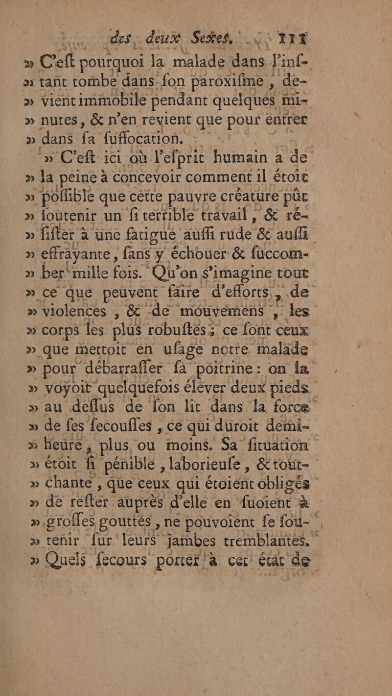 Lu des. deux Seses,:.:&lt;'TRE » tañt tombe dans fon paroxifime , » de- » vient immobile pendant quelques mi- » nutes, &amp; n'en revient que pour entrer » dans fuffocation. k » la peine à concevoir comment 1] étoie » polfible que cétre pauvre créature pc » loutenir un fi terrible travail , &amp; ré- » effrayanre, fans y échouer &amp; fuccom- » ber‘mille fois. Qu’on s’imagine tout » violences , &amp; -de mouvemens 2 des &gt; COrPS les plus robuftés; ce font ceux » » Que fecours Rares la cer état de FY