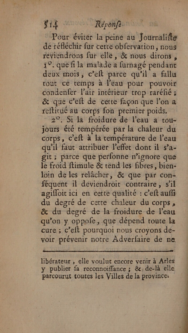 $rÂ Réponfe __ Pour évitér la peiné au Journalifte de réfléchir fur cette obfervation, nous reviendrons fur ellé, &amp; nous dirons, 1°. que fi la malade a furnagé pendant deux mois, c’elt parce qu'il a fallu tout ce temps à l’eau pour pouvoir condenfer lair intérieur trop raréfñé ; &amp; que c’eft de cette façon que l’on a refticué au corps fon premier poids. 2°. Si la froidure de l’eau a tou- jours été tempérée par la chaleur du corps, c'eft à la température de l’eau qu'il faut attribuer l’effer dont il s’a- git ; parce que perfonne n’ignore que le froid ftimule &amp; tend les fibres, bien- loin de les relâcher, &amp; que par con- féquent il deviendroit contraire, s’il agifloit ici en cette qualité : c’eft auffi du degré de certe chaleur du corps, &amp; du degré de la froidure de l’eau qu’on y oppofe, que dépend toute la cure ; c’eft pourquoi nous croyons de- voir prévenir notre Adverfaire de ne libérateur , elle voulut encore venir à Arles y publier fa reconnoiffance ; &amp;; de-là elle parcourut toutes les Villes de la province: