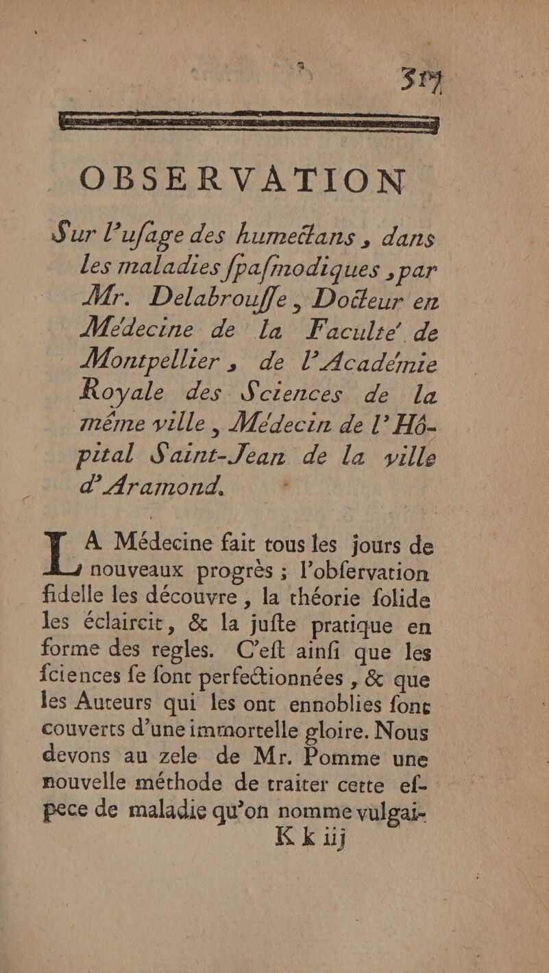 Sur Pufage des humeëtans , dans les maladies fpafmodiques , par Mr. Delabrouffe, Docteur en Médecine de la Faculte de Montpellier , de l’Académie Royale des Sciences de La même ville, Médecin de l’ H6- pital Saint-Jean de la ville d Aramond, * Fée Médecine fait tous les jours de ; nouveaux progrès ; l’obfervarion fidelle les découvre , la théorie folide les éclaircit, &amp; la jufte pratique en forme des regles. C’eft ainfi que les fciences fe fonc perfetionnées , &amp; que les Auteurs qui les ont ennoblies fonc couverts d’une immortelle gloire. Nous devons au zele de Mr. Pomme une nouvelle méthode de traiter cette ef- pece de maladie qu’on or vulgai- 1j