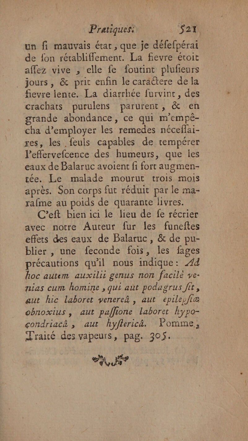 un fi mauvais état, que je défefpérai de {on rétabliffement. La fievre étroit aflez vive , elle fe foutint plufeurs jours, &amp; pric enfin le caractere de la fievre lente. La diarrhée furvint, des crachats purulens parurent, &amp; en grande abondance, ce qui m'empé- cha d’employer les remedes néceflai- res, les feuls capables de tempérer l’effervefcence des humeurs, que les eaux de Balaruc avoient fi fort augmen- tée. Le malade mourut trois mois après. Son corps fut réduit par le ma- rafme au poids de quarante livres. C’eft bien ici le lieu de fe récrier avec notre Auteur fur les funeftes effets des eaux de Balaruc, &amp; de pu- blier , une feconde fois, les fages précautions qu'il nous indique: 44 hoc autem auxilii genus non facile ve- nias cum homine , qui aùt podagrus fit, aut hic laboret venerea , aut epilepfie obnoxius , aut paffione laboret hypo- condriacà , aut hyflerica. Pomme, Traité des vapeurs, pag. 305. LUS?