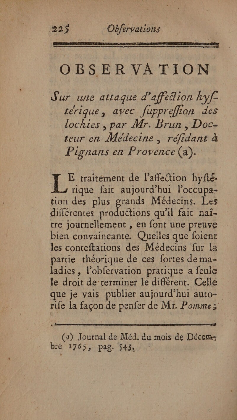 +: traitement de l’affe&amp;ion hyfté- rique fait aujourd’hui l’occupa- tion des plus grands Médecins. Les différentes productions qu'il fait nai- tre journellement , en font une preuve bien convaincante. Quelles que foient les conteftations des Médecins fur la partie théorique de ces fortes de ma- ladies , l’obfervation pratique a feule le droit de terminer le différent. Celle que je vais publier aujourd’hui auto- rife la façon de penfer de Mr. Pommes (2) Journal de Méd. du mois de Décem= bre 1765, pag. 543,