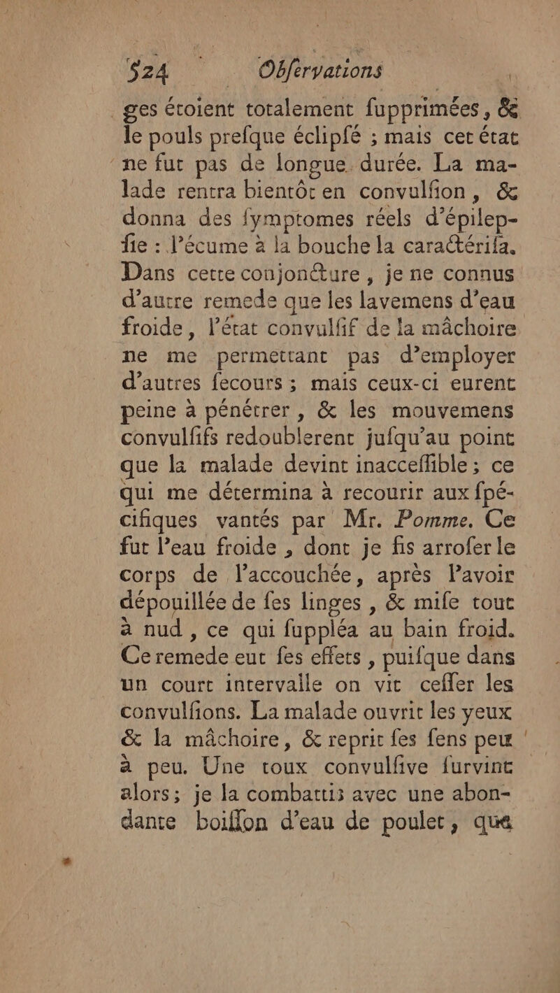 _ges étoient totalement fupprimées, &amp; le pouls prefque éclipfé ; mais cer état ne fut pas de longue durée. La ma- laide rentra bientôt en convulfñon, &amp; donna des fymptomes réels d’épilep- fie : l’écume à la bouche la cara@érifa. Dans cetre conjoncture , je ne connus d’autre remede que les lavemens d’eau froide, l’état convulfif de la mâchoire ne me permettant pas d’employer d’autres fecours ; mais ceux-ci eurent peine à pénétrer , &amp; les mouvemens convulfifs redoublerent jufqu’au point que la malade devint inacceffible ; ce qui me détermina à recourir aux fpé- cifiques vantés par Mr. Pomme. Ce fut l’eau froide , dont je fis arroferle corps de laccouchée, après Pavoir dépouillée de fes linges , &amp; mife tout a nud , ce qui fuppléa au bain froid. Ce remede eut fes effets , puifque dans un court intervalle on vit cefler les convulfions. La malade ouvrit les yeux &amp; la mâchoire, &amp; reprit fes fens peu à peu. Une toux convulfive furvint alors; je la combattis avec une abon- dante boiflon d’eau de poulet, que