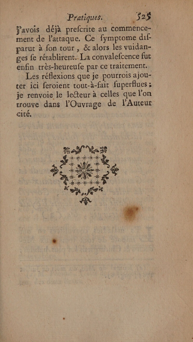 avois déjà prefcrite au commence- ment de l'attaque. Ce fymptome dif- parut à fon tour , &amp; alors les vuidan- ges fe rétablirent.. La convalefcence fut enfin très-heureufe par ce traitement. Les réflexions que je pourrois ajou- ter ici féroient tout-à-fait fuperflues ; je renvoie le lecteur à celles que l'on trouve dans l'Ouvrage de lAureur cité, # à 1 | % PRE $ on, JR Ni