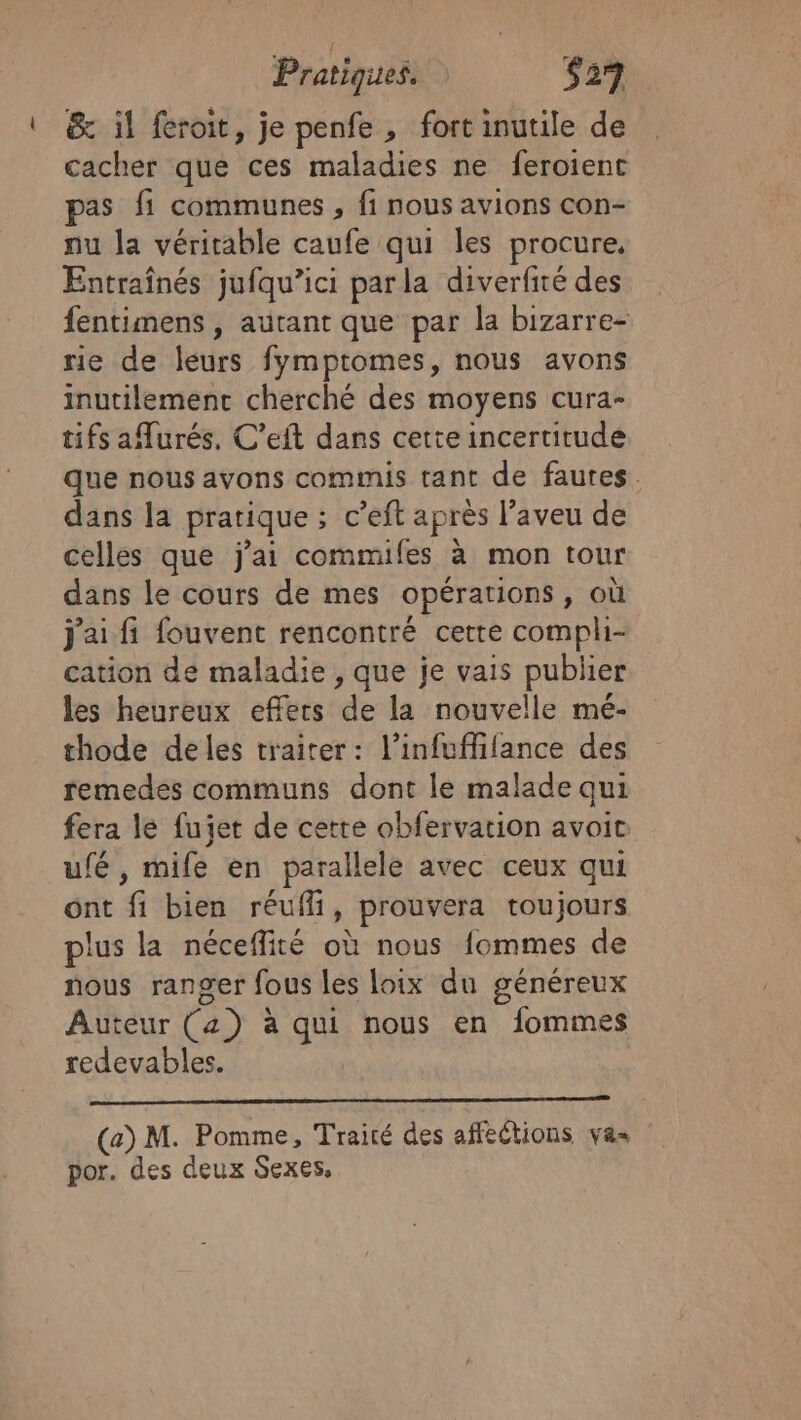 U &amp; il froit, je penfe , fort inutile de cacher que ces maladies ne feroient as fi communes, fi nous avions con- nu la véritable caufe qui les procure, Entraînés jufqu’ici parla diverfité des fentimens , autant que par la bizarre- rie de leurs fymptomes, nous avons inutilemenc cherché des moyens cura- tifs aurés, C’eit dans cette incertitude que nous avons commis tant de fautes. dans la pratique ; c’eft après l’aveu de celles que j'ai commifes à mon tour dans le cours de mes opérations, où j'ai fi fouvent rencontré cette compli- cation de maladie , que je vais publier les heureux effets de la nouvelle mé- thode deles traiter: l’infuffifance des remedes communs dont le malade qui fera le fujet de cette obfervation avoit ufé , mife en parallele avec ceux qui ont fi bien réufli, prouvera toujours plus la néceflité où nous fommes de nous ranger fous les loix du généreux Auteur (4) à qui nous en fommes redevables. (a) M. Pomme, Traité des afféétions vas por. des deux Sexes,