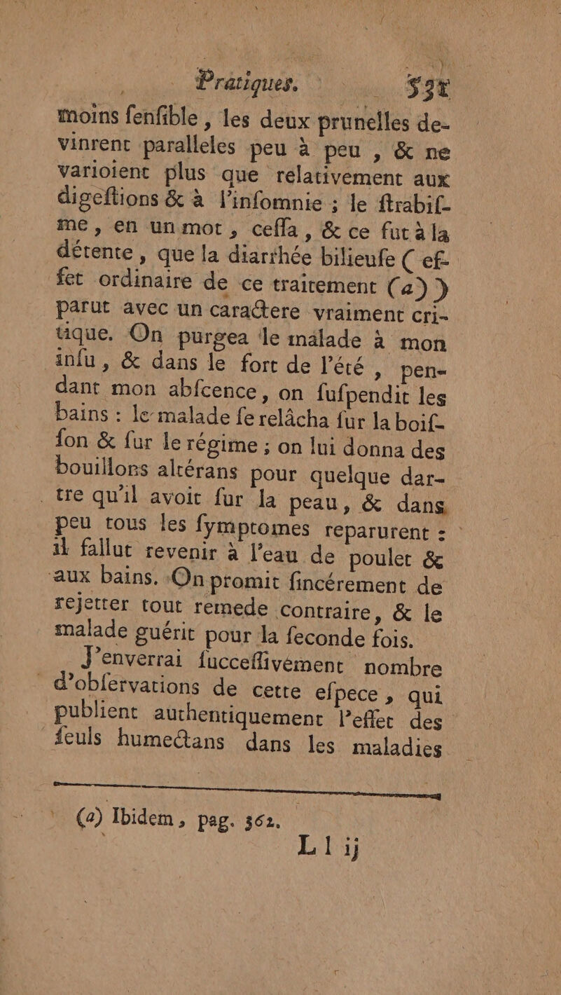 | Pratiques. . S3t moins fenfible , les deux prunelles de- vinrent paralleles peu à peu , &amp; ne Varioient plus que relativement aux digeftions &amp; à l’infomnie ; le ftrabif_ me , en unmot, cefla, &amp; ce fut àla détente, que la diarthée bilieufe (ef fet ordinaire de ce traitement ( a)} parut avec un caractere vraiment cri- tique. On purgea le inälade à mon infu , &amp; dans le fort de l'été » pen- dant mon abfcence, on fufpendit les bains : le malade fe relâcha fur la boif- fon &amp; fur Le régime ; on lui donna des bouillors alrérans pour quelque dar- . tre qu'il avoit fur la peau, &amp; dans peu tous les fymptomes reparurent : | il fallut revenir à l’eau de poulet &amp; aux bains. On promit fincérement de rejetter tout remede Contraire, &amp; le malade guérit pour la feconde fois. J’enverrai fucceflivement nombre d’obfervations de cette efpece , qui publient authentiquement lPeflet des #feuls humeétans dans les maladies \ (a) Ibidem 2 Pag: 362. LA: li;