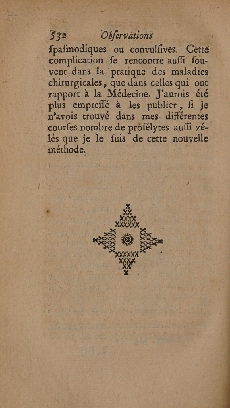 fpafmodiques ou convulfives. Cette complication fe rencontre auffi fou- vent dans la pratique des maladies chirurgicales, que dans celles qui ont rapport à la Médecine. J’aurois été plus empreflé à les publier, fi je n’avois trouvé dans mes différentes courfes nombre de profélytes aufi zé- lés que je le fuis de cette nouvelle méthode, | À px Pre | 2e REX IQE L&lt;X RS s AXXEXX