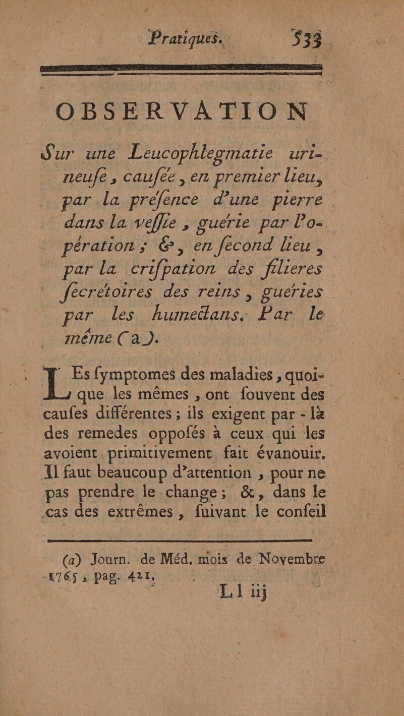 OBSERVATION Sur ure Leucophlegmatie uri=. zeufe , caufee , en premier lieu, par la prefence d'une pierre dans la veflre , guerie par lo- pération ; &amp;, en fecond lieu, par la crifpation des filieres fecrétoires des reins | gueries par Les Ant rs Par le méme (à). Es fymptomes des maladies , quoi- que les mêmes , ont fouvent des caufes différentes ; ils exigent par - là des remedes oppofés à ceux qui les avoient primitivement fait évanouir. Il faut beaucoup d’attention , pour ne pas prendre le change; &amp;, dans le cas des extrêmes , foivant fe confeil (a) Journ. de Méd. mois de Novembre -176$ s pag: 421. ras 7 LI üj