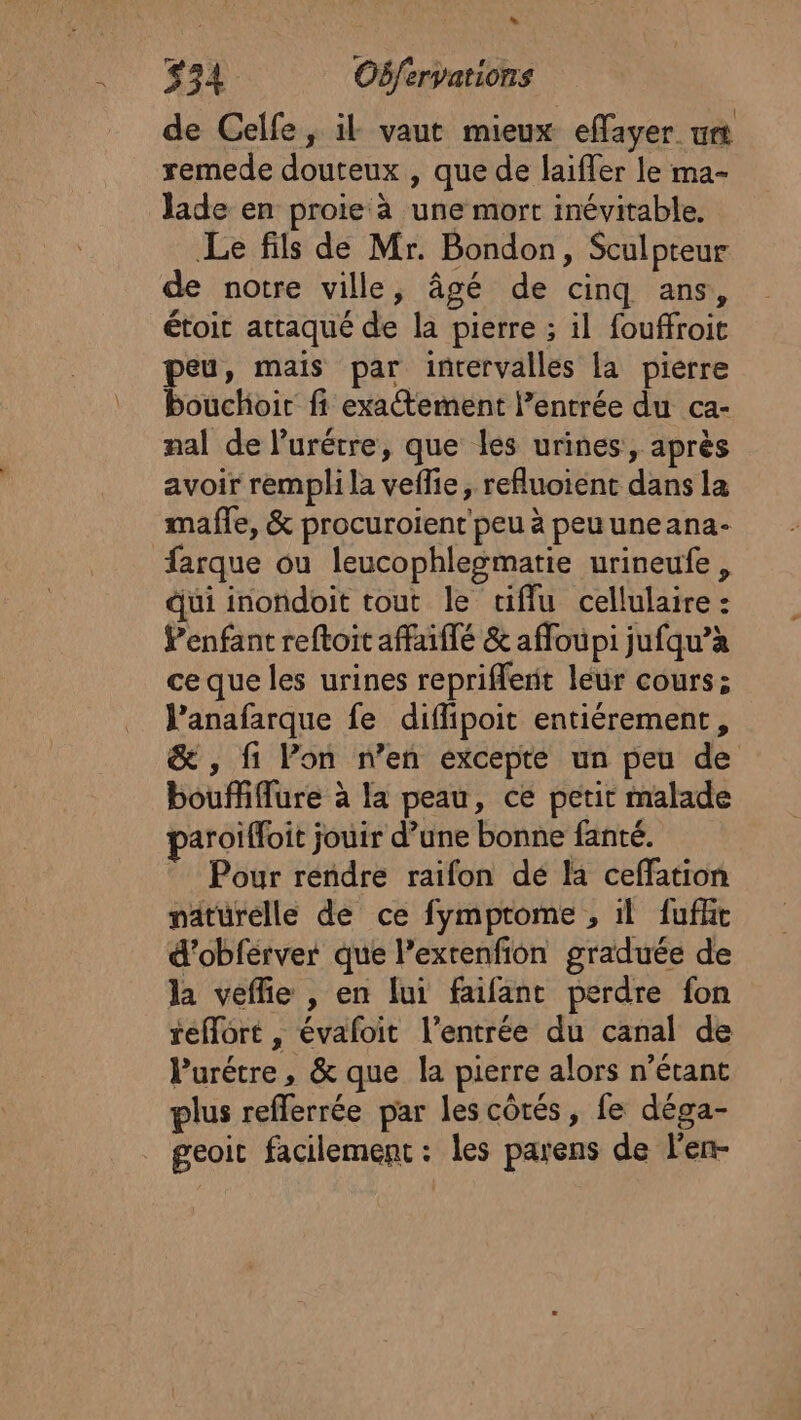 de Celfe, il vaut mieux effayer ur remede douteux , que de laifler le ma- Jade en proie à une mort inévitable. Le fils de Mr. Bondon, Sculpteur de notre ville, âgé de cinq ans, étoit attaqué de la pierre ; il fouffroit peu, mais par intervalles la pierre bouchoic fi exatement l’entrée du ca- nal de lurétre, que les urines, après avoir rempli la veflie, refluoient dans la mafle, &amp; procuroient peu à peu uneana- farque ou leucophlegmatie urineufe, qui inondoit tout le tifflu cellulaire : enfant reftoit affaiflé &amp; affoupi jufqu’àa ce que les urines repriflenit leur cours; J’anafarque fe diffipoit entiérement, &amp; , fi Pon n’en excepte un peu de bouffiflure à la peau, ce petit malade paroiffoit jouir d’une bonne fanté. Pour rendre raifon de la ceffation naturelle de ce fymprome , il fufht d’obférver que l’exrenfion graduée de la veffie , en lui faifant perdre fon reflôrt , évaloit l'entrée du canal de Purétre, &amp; que la pierre alors n’étant plus refferrée par les côtés, fe déga- geoit facilement : les parens de len-