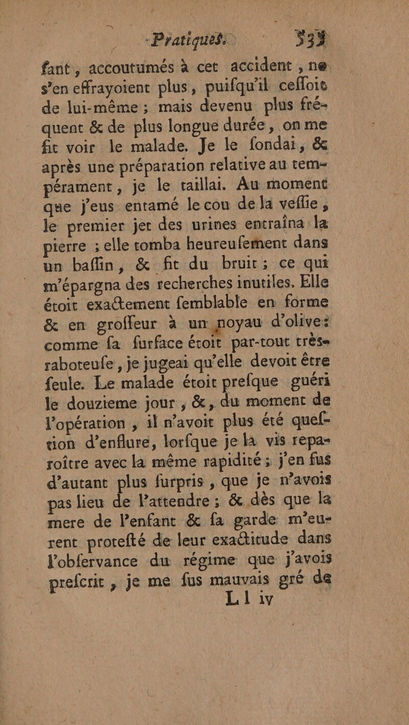 “Pratiques ‘ 53% fant, accoutumés à cet accident , ne. s’en effrayoient plus, puifqu'il cefloie de lui-même; mais devenu plus fré- quent &amp; de plus longue durée, on me fic voir le malade, Je le fondai, &amp; après une préparation relative au tem- pérament, je le taillai. Au moment que jeus entamé le cou de la veflie , le premier jet des urines entraina la pierre ; elle tomba heureufement dans un bafin, &amp; fit du bruir; ce qui m’épargna des recherches inutiles. Elle étoit exactement femblable en forme &amp; en groffeur à un noyau d’olivez comme fa furface étoit par-tout très- raboteufe , je jugeai qu’elle devoit être feule. Le malade étoit prefque guéri le douzieme jour , &amp;, du moment de l’opération ; il navoit plus été quef- tion d’enflure, lorfque je la vis repa- roître avec La même rapidité ; j'en fus d'autant plus furpris , que je n’avois pas lieu de Pattendre ; &amp;. dès que la mere de l’enfant &amp; fa garde m’eu- rent protefté de leur exactitude dans l'obfervance du régime que javois prefcrit , je me fus mauvais gré de L L 1y