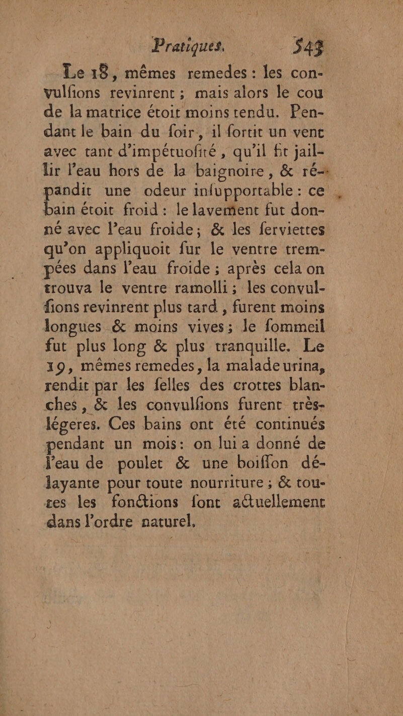 Le 18, mêmes remedes : les con- vulfions revinrent ; mais alors le cou de la matrice étoit moins tendu. Pen- dant le bain du foir, il fortit un vent avec tant d’impétuofiré, qu'il fit jail- Ur l'eau hors de la baignoire , &amp; ré pandit une odeur inlupportable : ce bain é étoit froid : le lavemient fut don- né avec l’eau froide; &amp; les ferviettes qu’on appliquoit fur le ventre tre pées dans l’eau froide ; après cela on trouva le ventre ramolli; les convul- fions revinrent plus tard , furent moins longues &amp; moins vives; Je fommeil fut plus long &amp; plus tranquille. Le 19, mêmes remedes, la maladeurina, rendit par les felles des crotres blanc ches, &amp; les convulfions furent très- légeres. Ces bains ont été continués pendant un mois: on lui a donné de Veau de poulet &amp; une boiffon dé- layante pour toute nourriture ; &amp; tou- tes les fonctions font atuellemenc dans l’ordre naturel,