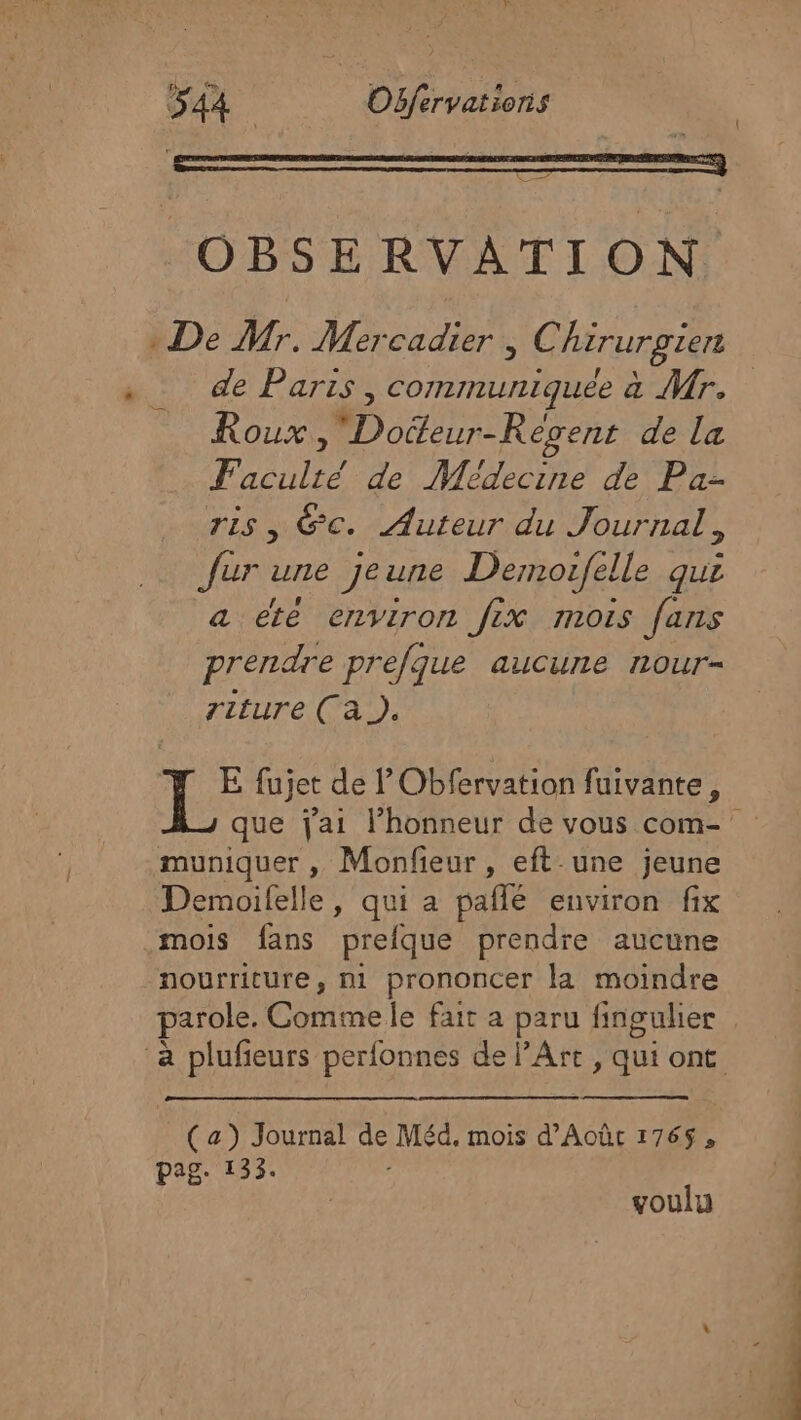 OBSERVATION De Mr. Mercadier , C hirurgien de Paris , communiquée à Mr. Roux, Doëteur-Révens de La Faculté de Médecine de Pa- ris, Gc. Auteur du Journal, fur une jeune Demotfelle qui a été environ fix mois fans prendre prefque aucurle 1LOur= riture (A). E fujet de ’Obfervation fuivante, muniquer , Monfieur, eft-une jeune Demoifelle, qui a paflé environ fix mois fans prelque prendre aucune nourriture, ni prononcer la moindre (| (a) Journal LS Méd, mois d'Aoûc 1765, pag. 133. voulu