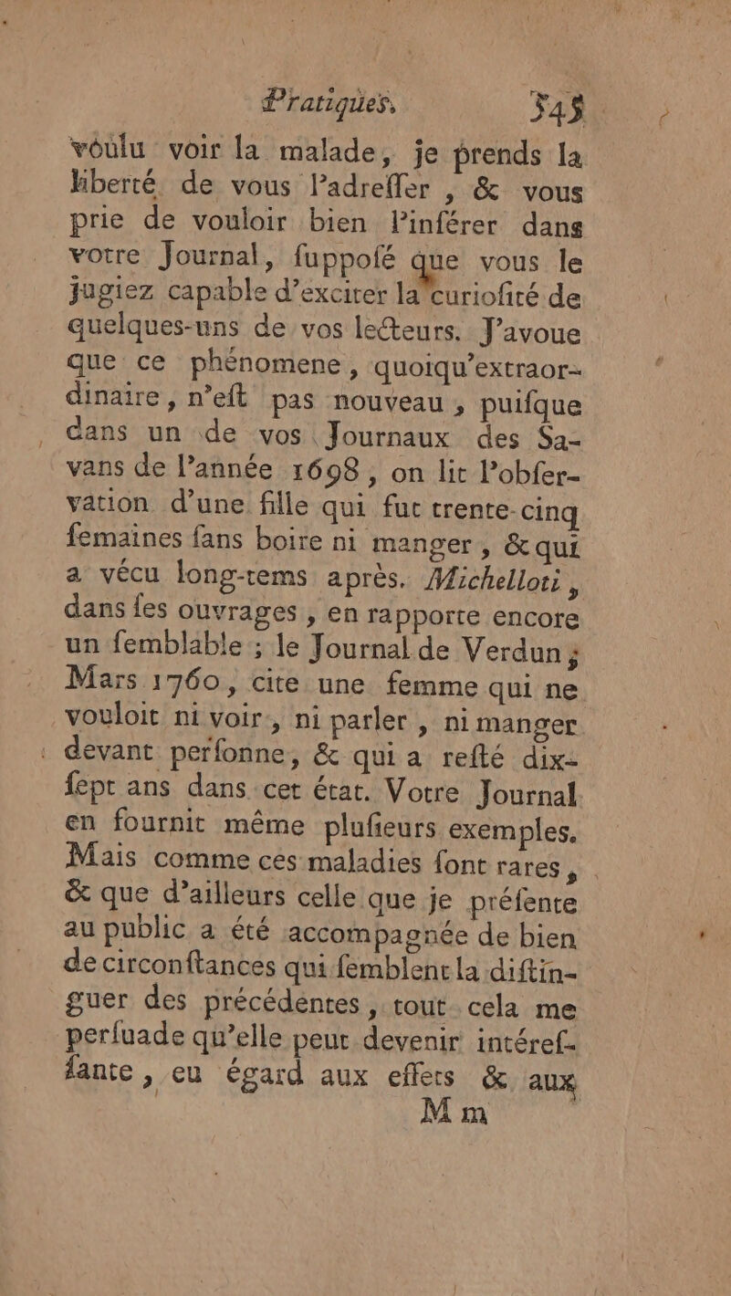 voulu voir la malade, je prends la hberté de vous lPadrefler , &amp; vous prie de vouloir bien lPinférer dans votre Journal, fuppofé que vous le jagiez capable d’exciter lacuriofirté de quelques-uns de vos lecteurs. J'avoue que ce phénomene, quoiqu’extraor- dinaire, n’eft pas nouveau , puifque dans un de vos Journaux des $a- vans de l’année 1698, on lit l’obfer- vation d’une fille qui fut trente. cinq femaines fans boire ni manger, &amp; qui a vécu long-tems après. Michellor, dans {es ouvrages , en rapporte encore un femblable ; le Journal de Verdun; Mars 1760, cite. une femme qui ne. vouloit ni voir, ni parler , ni manger . devant perfonne, &amp; qui a refté dix- fept ans dans cet état. Votre Journal en fournit même plufieurs exemples, Mais comme ces maladies {ont rares te &amp; que d’ailleurs celle que je préfente au public a été accompagnée de bien de circonftances qui femblenc la diftin= guer des précédentes , tout. cela me perfuade qu’elle peut devenir intéref. lante , eu égard aux effets &amp; aux ; M m |