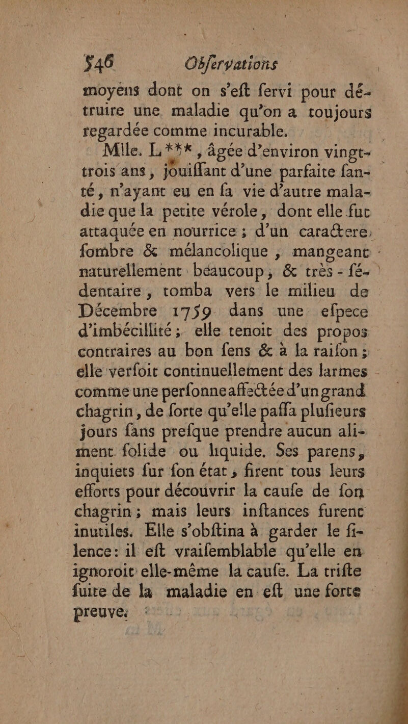 moyens dont on s’eft fervi pour dé- truire une maladie qu’on à toujours regardée comme incurable. | Mile. L*#*, âgée d'environ vingt- trois ans, jouiffant d’une parfaite fan té, n'ayant eu en fa vie d'autre mala- die que la petite vérole, dont elle fuc attaquée en nourrice ; d’un caraétere, fombre &amp; mélancolique ,; mangeant : naturellement béaucoup, &amp; très - fé. dentaire, tomba vers le milieu de Décembre 1759 dans une efpece d’imbécillité ; elle tenoit des propos contraires au bon fens &amp; à Ja raifon; elle verfoit continuellement des larmes - comme une perfonneaffectée d’un grand chagrin, de forte qu’elle paffa plufieurs jours fans prefque prendre aucun ali- ment folide ou liquide. Ses parens, inquiets fur fon état , firent tous leurs efforts pour découvrir la caufe de fon chagrin; mais leurs inftances furenc inutiles. Elle s’obftina à garder le fi- Jence: il eft vraifemblable qu’elle en ignoroit elle-même la caufe. La trifte fuite de la maladie en eft une forte preuve: