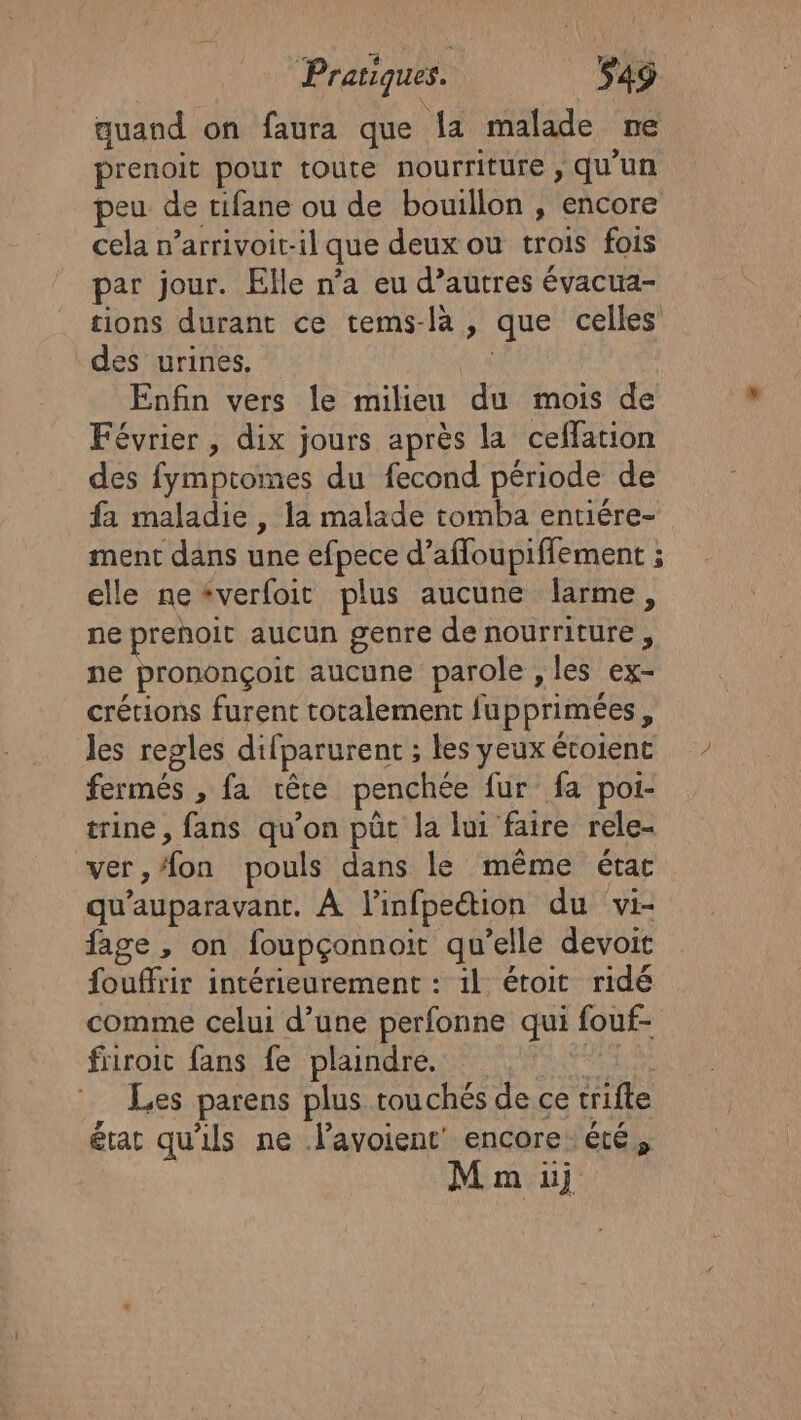 quand on faura que la malade ne prenoit pour toute nourriture , qu'un peu de tifane ou de bouillon , encore cela n’arrivoit-il que deux ou trois fois par jour. Elle n’a eu d’autres évacua- tions durant ce tems-là , que celles des urines. | Enfin vers le milieu du mois de Février, dix jours après la ceffation des fymptomes du fecond période de fa maladie , la malade tomba entiére- ment dans une efpece d’afloupiffement ; elle neéverfoit plus aucune larme, ne prenoit aucun genre de nourriture, ne prononçoit aucune parole , les ex- crétions furent totalement fupprimées, Jes regles difparurent ; les yeux étoienc fermés , fa rête penchée fur fa poi- trine, fans qu’on püt la lui faire rele- ver, on pouls dans le même étac qu'auparavant. À l’infpeétion du vi- fage , on foupçonnoit qu’elle devoit fouffrir intérieurement : 1l étoit ridé comme celui d’une perfonne qui fouf- fiiroit fans fe plaindre, en fes Les parens plus touchés de ce trifte état qu'ils ne lavoient encore: été, Mm üj