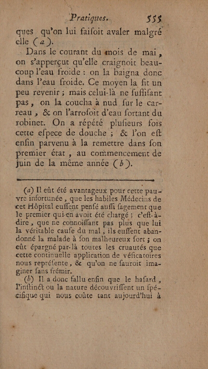 elle Ca : Dans le courant du #mois de mai, on s’apperçut qu'elle craignoit beau- coup l’eau froide : on la baigna donc dans l’eau froide, Ce moyen la fit un pas, on la coucha à nud fur le car- reau , &amp; on l’arrofoit d’eau fortant du robinet. On a répété plufieurs fois cette efpece de douche ; &amp; l’on eft enfin parvenu à la remettre dans fon premier état , au commencement de juin de la même année (4). vre infortunée , que les habiles Médecins de cet Hôpital euffenc penfé aufli fagement que le premier quién avoit été chargé; c’eft-à- dire , que ne connoïfflant pas plus que lui la véritable caufe du mal, ils euffent aban- donné la malade à fon malheureux fort ; on eût épargné par-là toutes les cruautés que cette continuelle application de véficatoires nous repréfente, &amp; qu’on ne fauroit ima- giner fans frémir. : (0) I a donc fallu enfin que le hafard , Pinftinct ou la nature découvriffenc un fpé- cifique qui nous coûte tant aujourd’hui à +