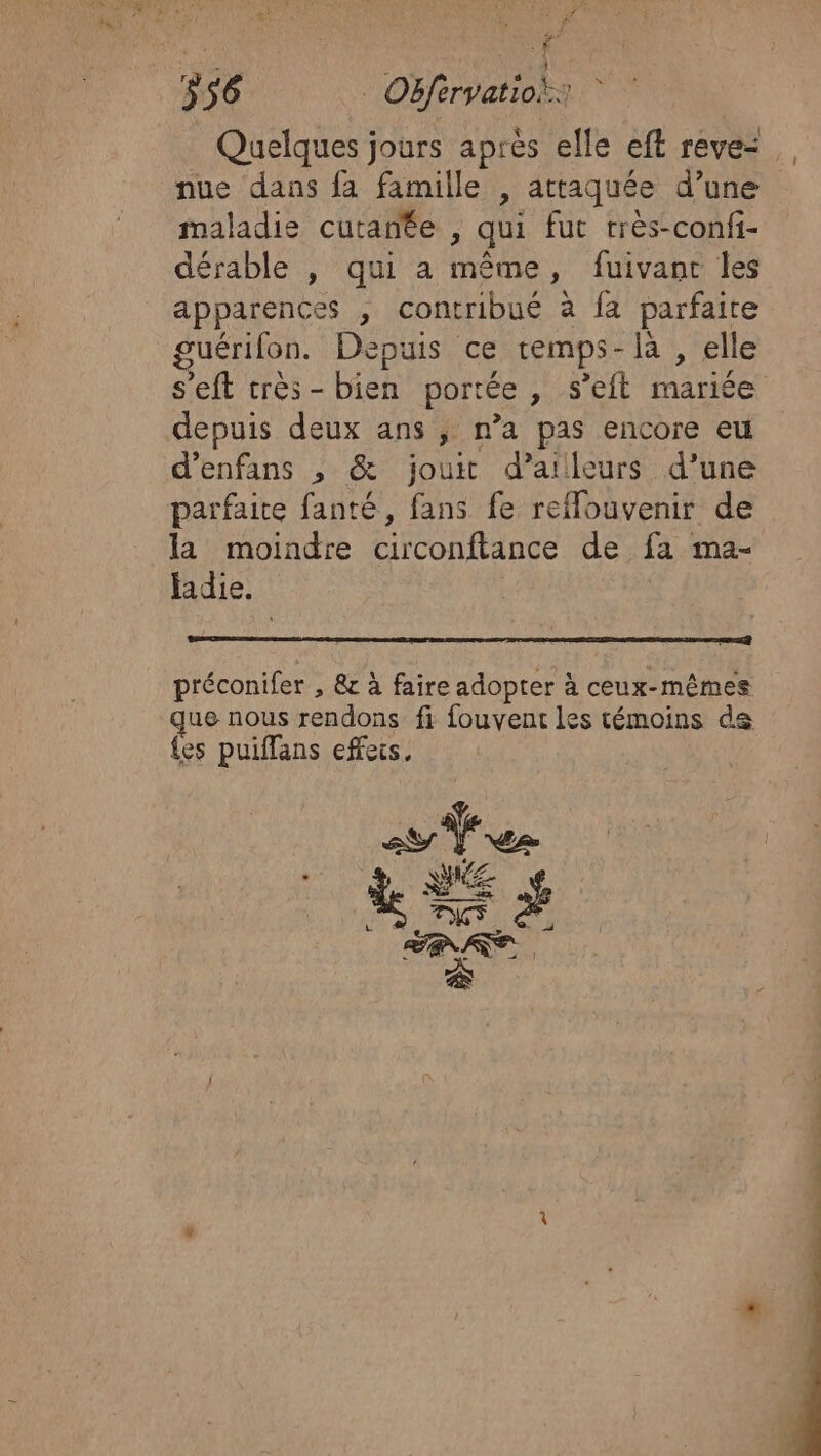 Quelques jours après elle eft reve: nue dans fa famille , attaquée d’une maladie cutanée , qui fut très-confi- dérable , qui a même, fuivant les apparences , contribué à fa parfaite guérilon. Depuis ce temps-là , elle s'eft très-bien portée , s’eft mariée depuis deux ans ; n’a pas encore eu d’enfans , &amp; jouit d’ailleurs d’une parfaite fanté, fans fe reffouvenir de la moindre circonftance de fa ma- fadie. préconifer , &amp; à faire adopter à ceux- RER ER que nous rendons fi fouvent les témoins {es puiffans effeis, £ CD CE Pois PS